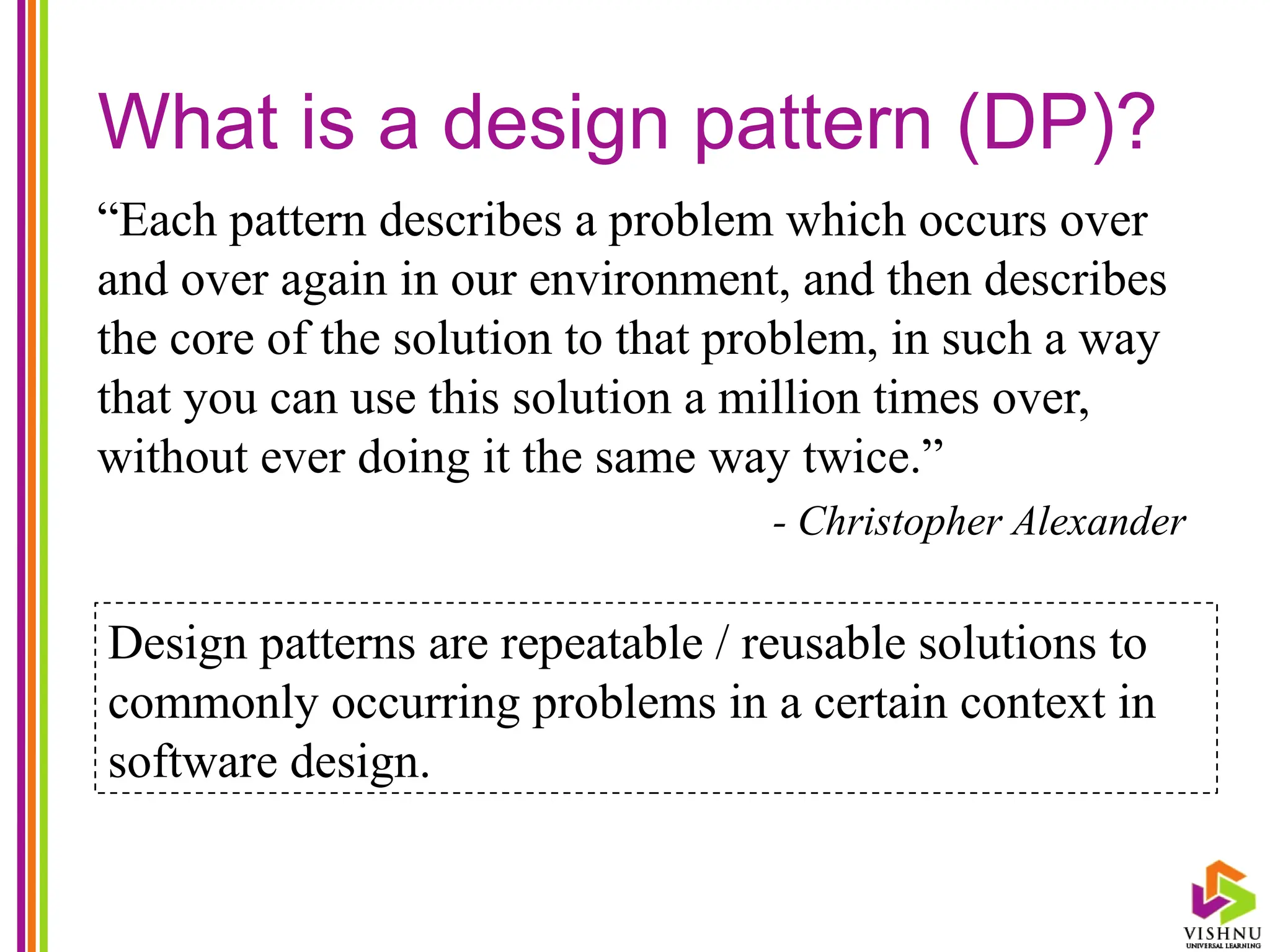 What is a design pattern (DP)?
“Each pattern describes a problem which occurs over
and over again in our environment, and then describes
the core of the solution to that problem, in such a way
that you can use this solution a million times over,
without ever doing it the same way twice.”
- Christopher Alexander
Design patterns are repeatable / reusable solutions to
commonly occurring problems in a certain context in
software design.
 