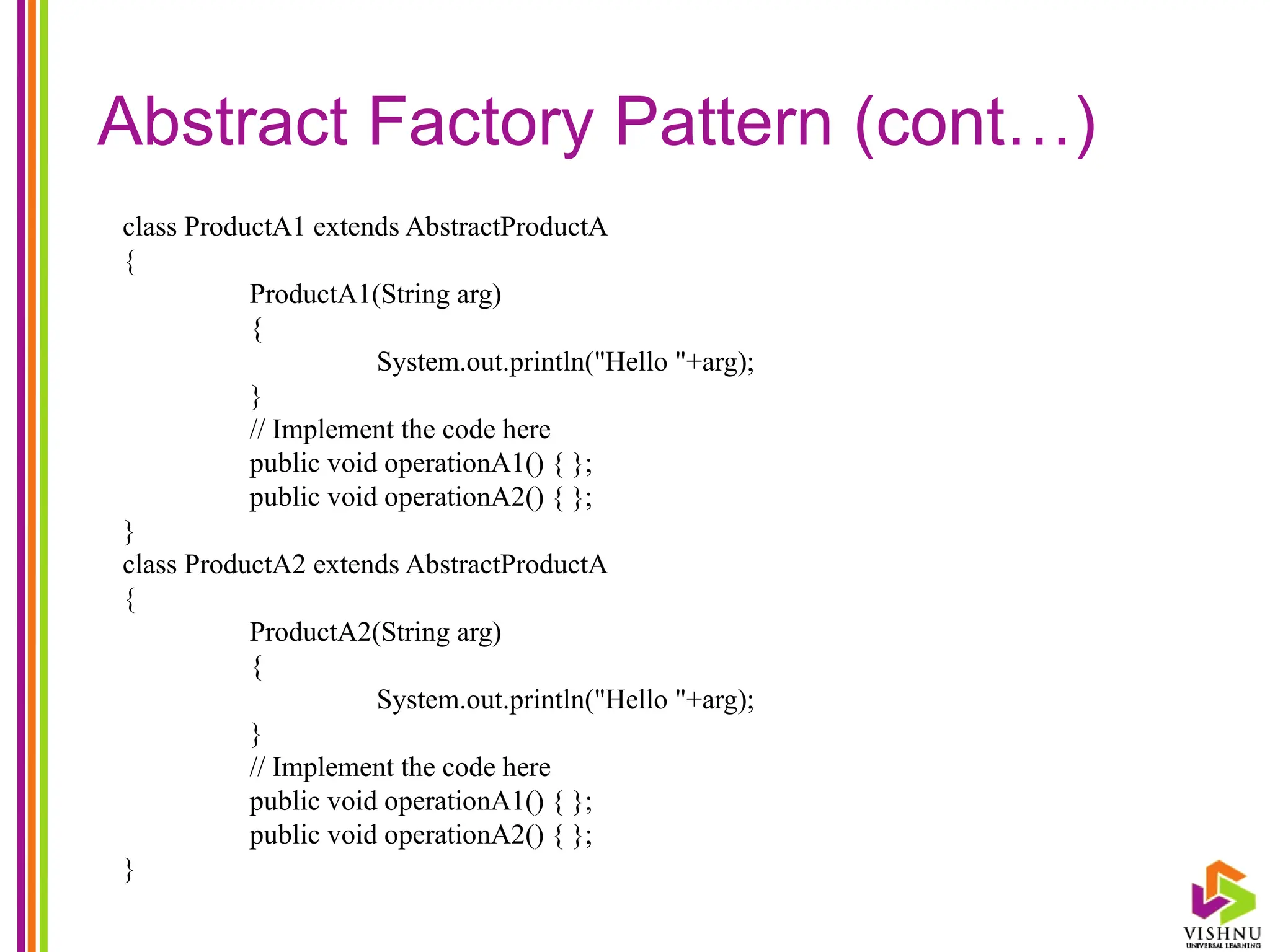 Abstract Factory Pattern (cont…)
class ProductA1 extends AbstractProductA
{
ProductA1(String arg)
{
System.out.println("Hello "+arg);
}
// Implement the code here
public void operationA1() { };
public void operationA2() { };
}
class ProductA2 extends AbstractProductA
{
ProductA2(String arg)
{
System.out.println("Hello "+arg);
}
// Implement the code here
public void operationA1() { };
public void operationA2() { };
}
 