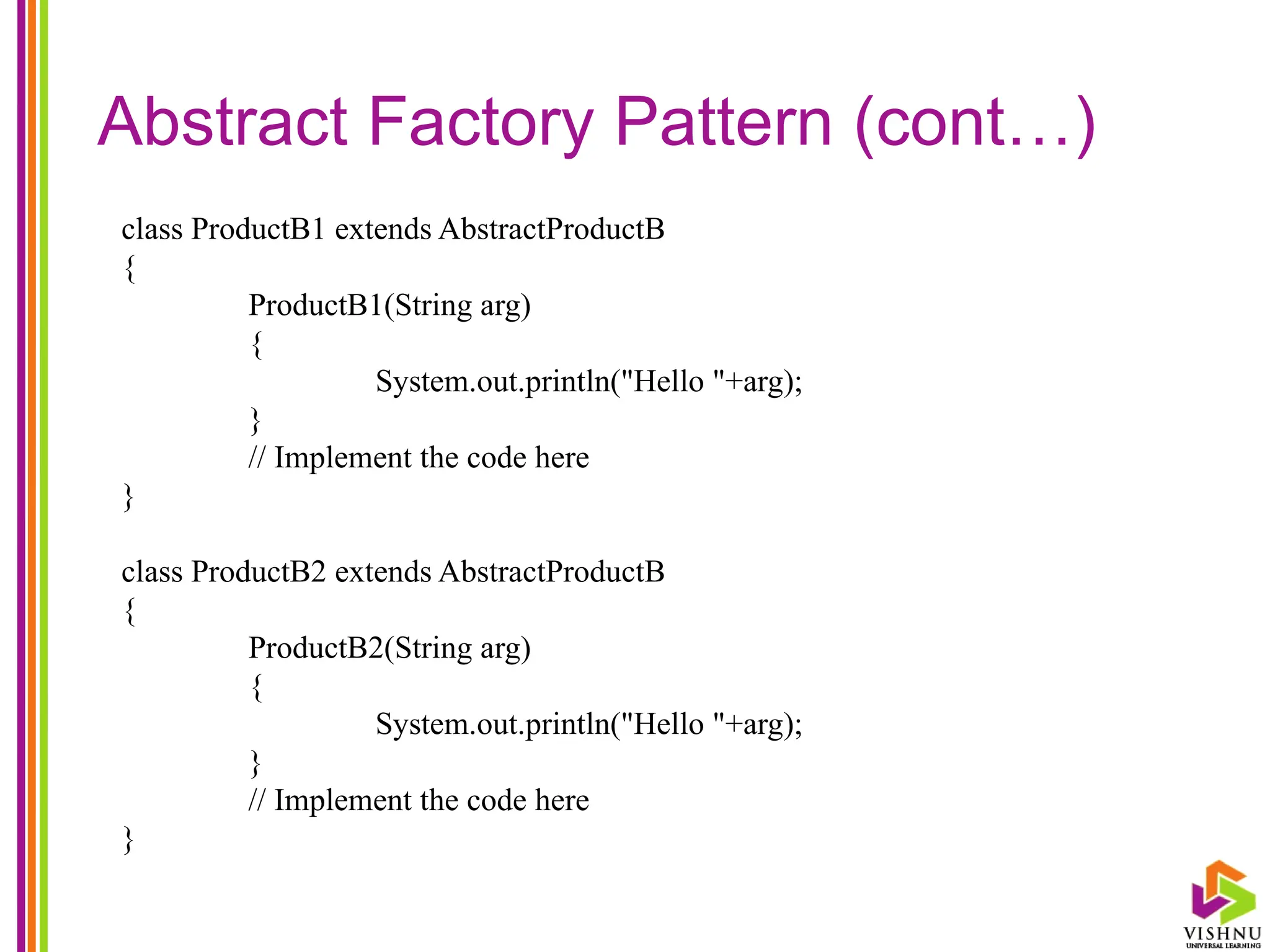 Abstract Factory Pattern (cont…)
class ProductB1 extends AbstractProductB
{
ProductB1(String arg)
{
System.out.println("Hello "+arg);
}
// Implement the code here
}
class ProductB2 extends AbstractProductB
{
ProductB2(String arg)
{
System.out.println("Hello "+arg);
}
// Implement the code here
}
 