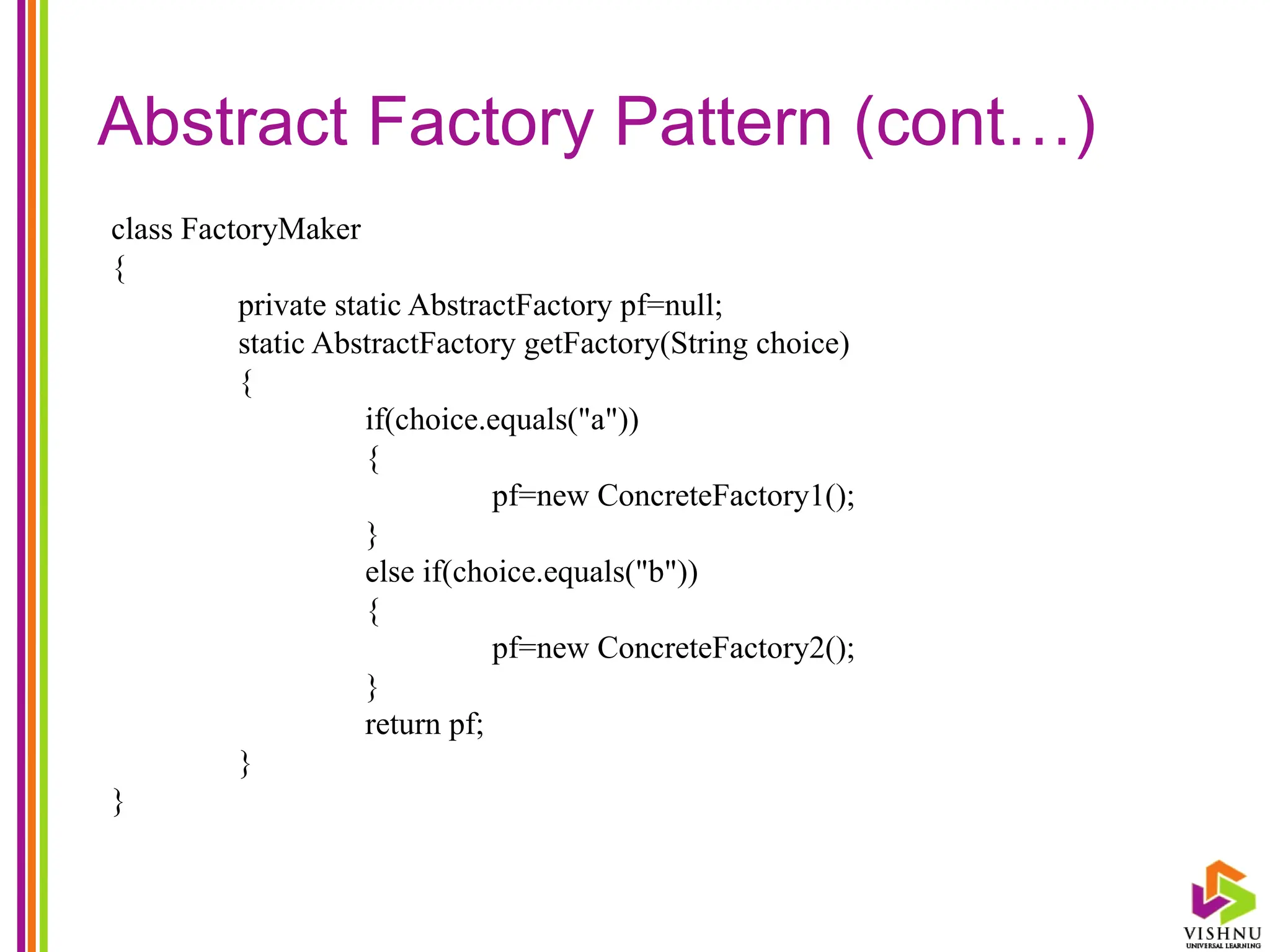 Abstract Factory Pattern (cont…)
class FactoryMaker
{
private static AbstractFactory pf=null;
static AbstractFactory getFactory(String choice)
{
if(choice.equals("a"))
{
pf=new ConcreteFactory1();
}
else if(choice.equals("b"))
{
pf=new ConcreteFactory2();
}
return pf;
}
}
 