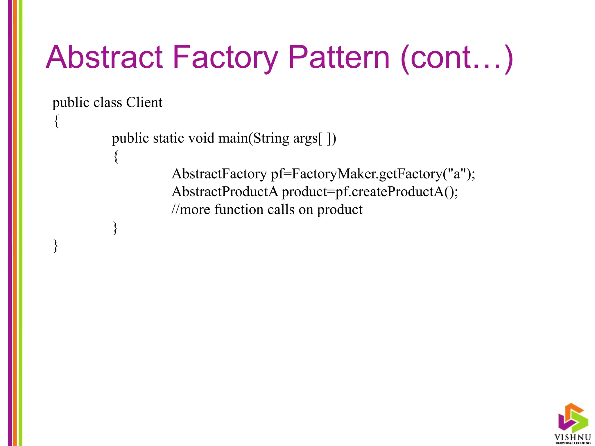 Abstract Factory Pattern (cont…)
public class Client
{
public static void main(String args[ ])
{
AbstractFactory pf=FactoryMaker.getFactory("a");
AbstractProductA product=pf.createProductA();
//more function calls on product
}
}
 