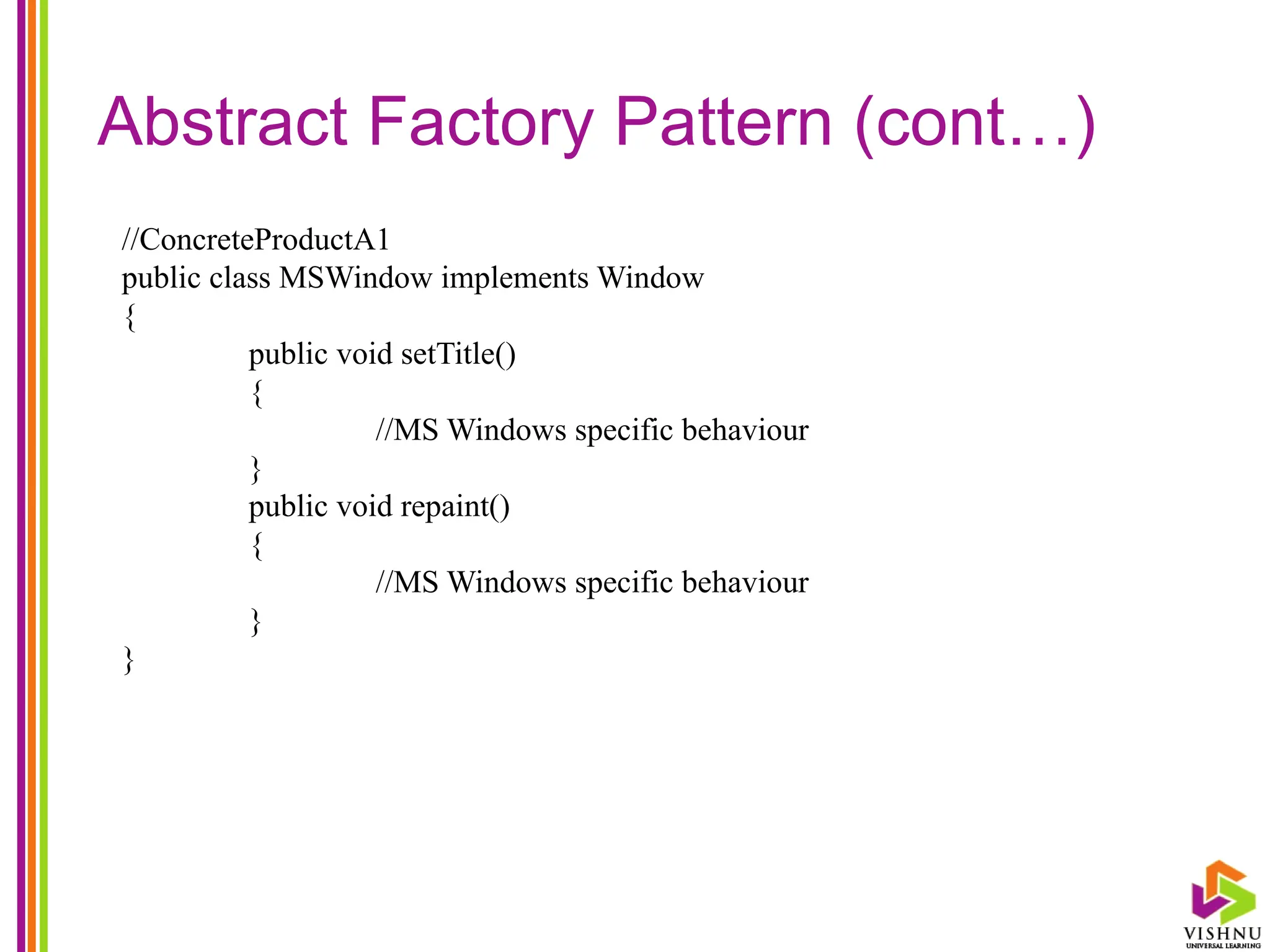 Abstract Factory Pattern (cont…)
//ConcreteProductA1
public class MSWindow implements Window
{
public void setTitle()
{
//MS Windows specific behaviour
}
public void repaint()
{
//MS Windows specific behaviour
}
}
 
