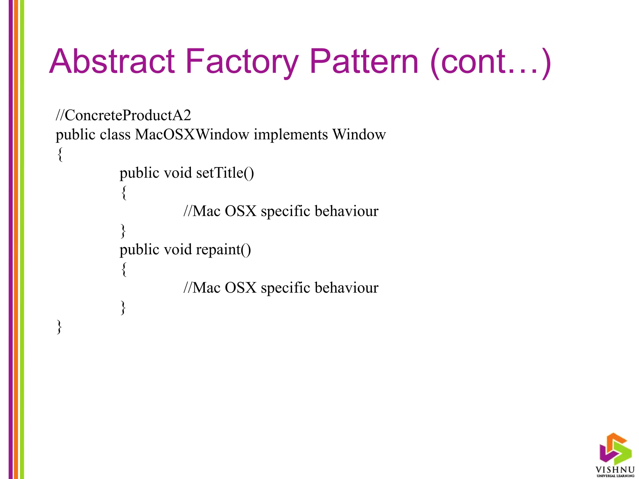 Abstract Factory Pattern (cont…)
//ConcreteProductA2
public class MacOSXWindow implements Window
{
public void setTitle()
{
//Mac OSX specific behaviour
}
public void repaint()
{
//Mac OSX specific behaviour
}
}
 