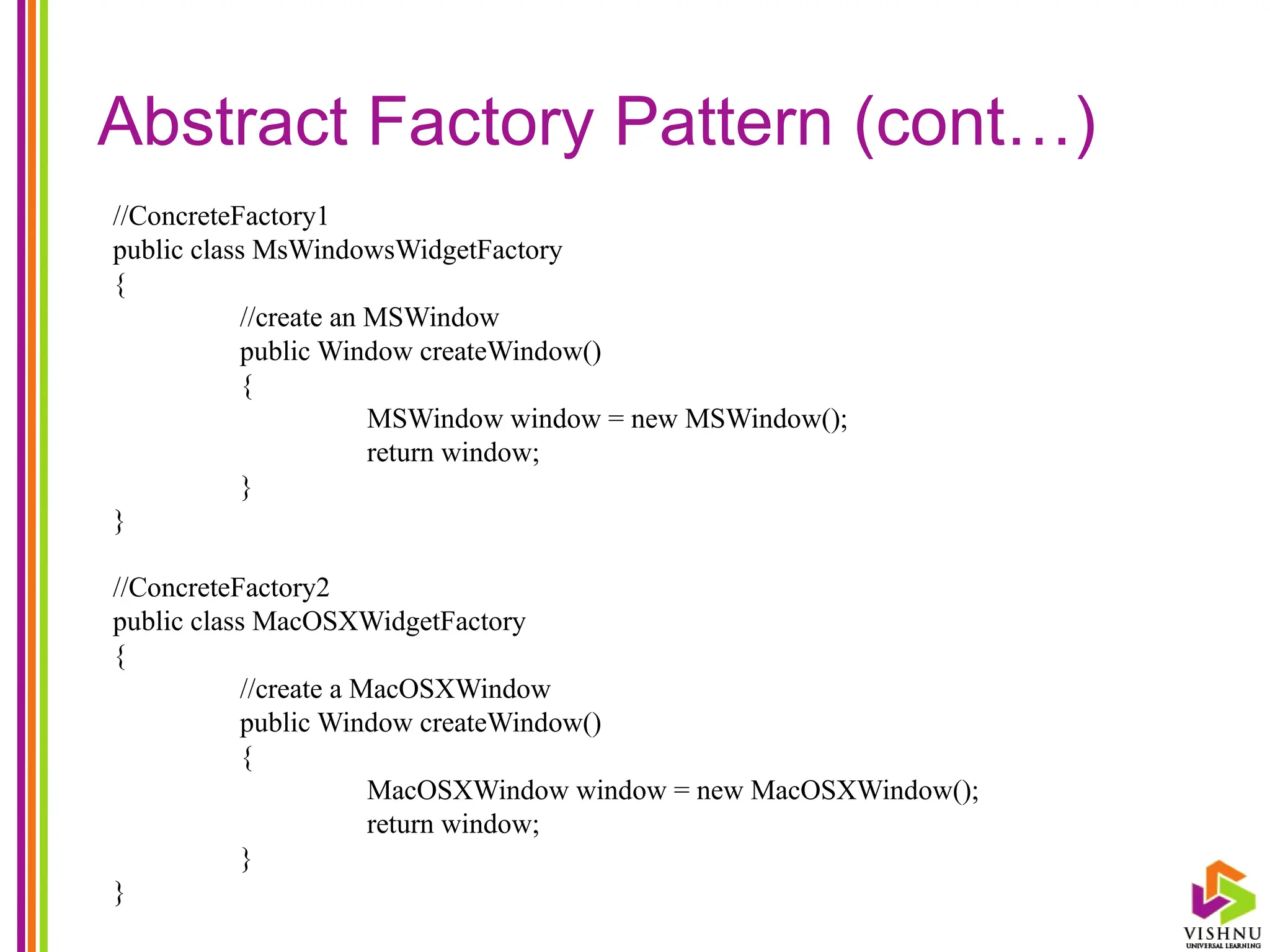 Abstract Factory Pattern (cont…)
//ConcreteFactory1
public class MsWindowsWidgetFactory
{
//create an MSWindow
public Window createWindow()
{
MSWindow window = new MSWindow();
return window;
}
}
//ConcreteFactory2
public class MacOSXWidgetFactory
{
//create a MacOSXWindow
public Window createWindow()
{
MacOSXWindow window = new MacOSXWindow();
return window;
}
}
 