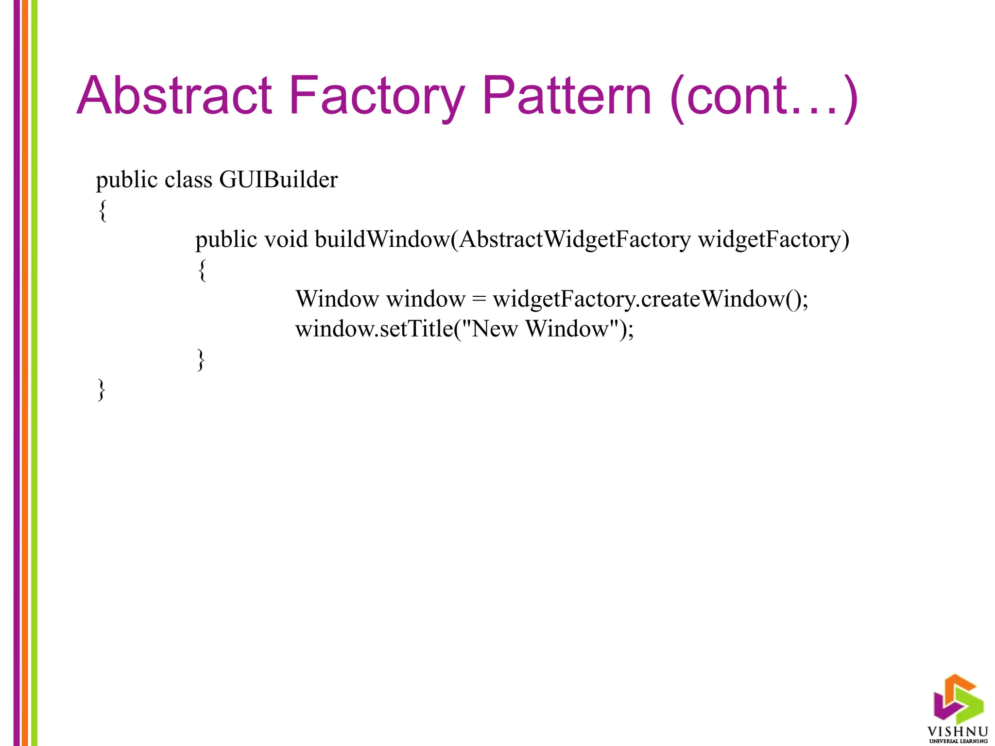Abstract Factory Pattern (cont…)
public class GUIBuilder
{
public void buildWindow(AbstractWidgetFactory widgetFactory)
{
Window window = widgetFactory.createWindow();
window.setTitle("New Window");
}
}
 