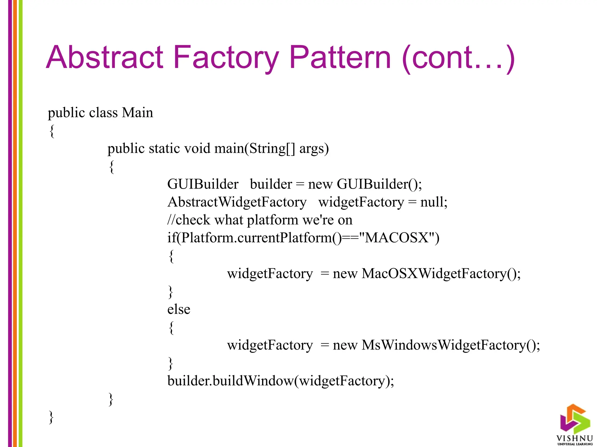 Abstract Factory Pattern (cont…)
public class Main
{
public static void main(String[] args)
{
GUIBuilder builder = new GUIBuilder();
AbstractWidgetFactory widgetFactory = null;
//check what platform we're on
if(Platform.currentPlatform()=="MACOSX")
{
widgetFactory = new MacOSXWidgetFactory();
}
else
{
widgetFactory = new MsWindowsWidgetFactory();
}
builder.buildWindow(widgetFactory);
}
}
 