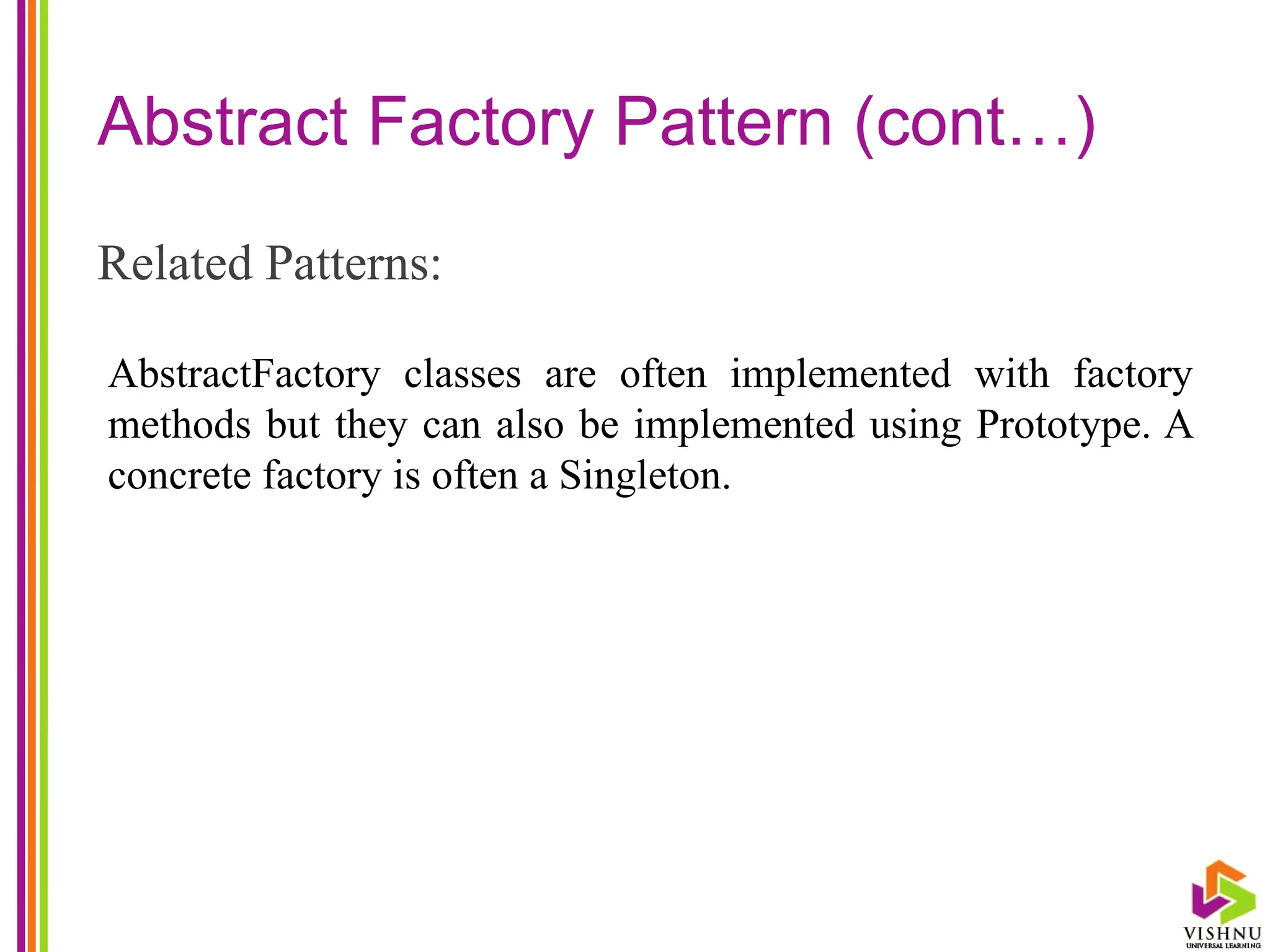 Abstract Factory Pattern (cont…)
Related Patterns:
AbstractFactory classes are often implemented with factory
methods but they can also be implemented using Prototype. A
concrete factory is often a Singleton.
 