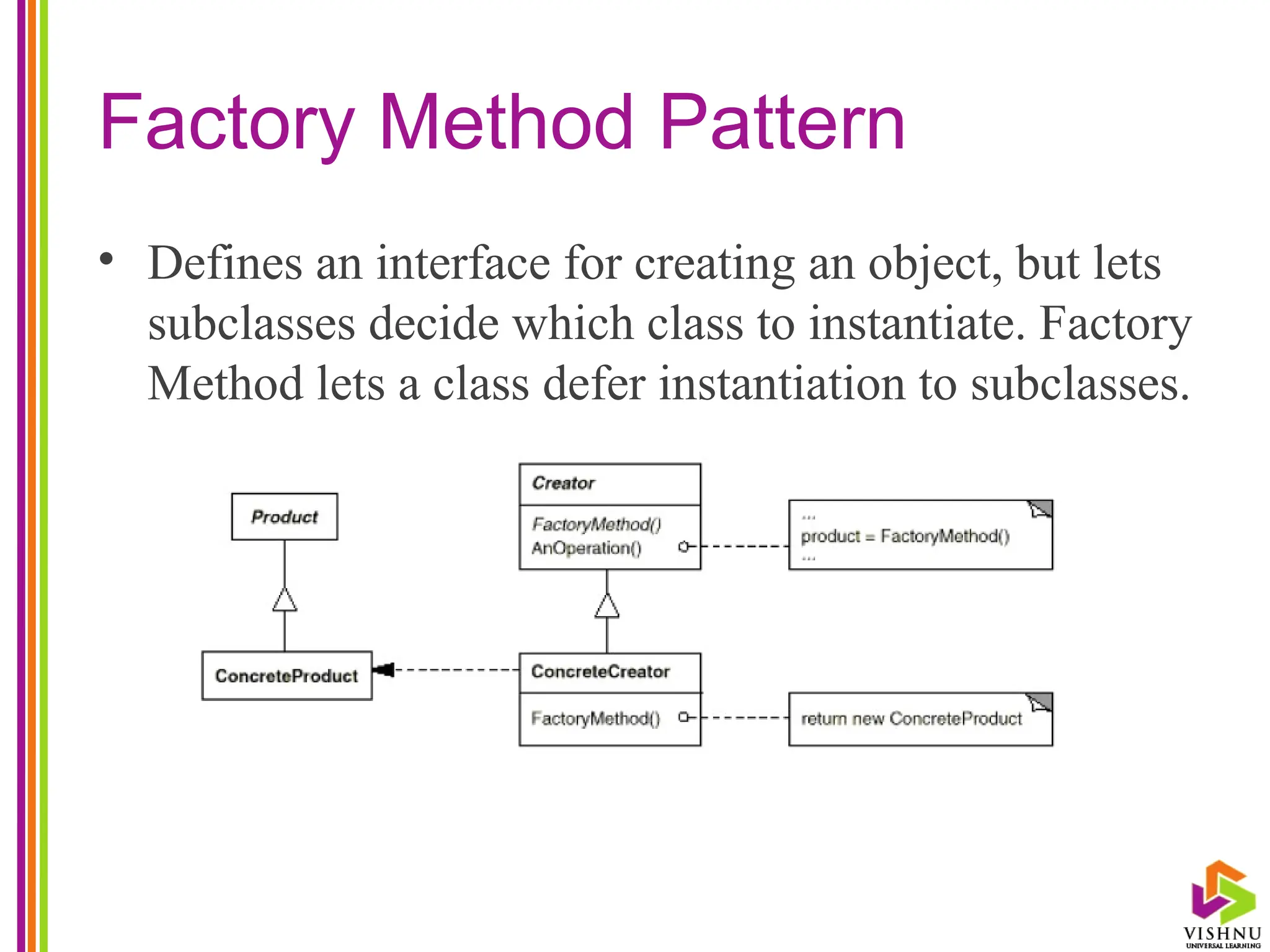 Factory Method Pattern
• Defines an interface for creating an object, but lets
subclasses decide which class to instantiate. Factory
Method lets a class defer instantiation to subclasses.
 
