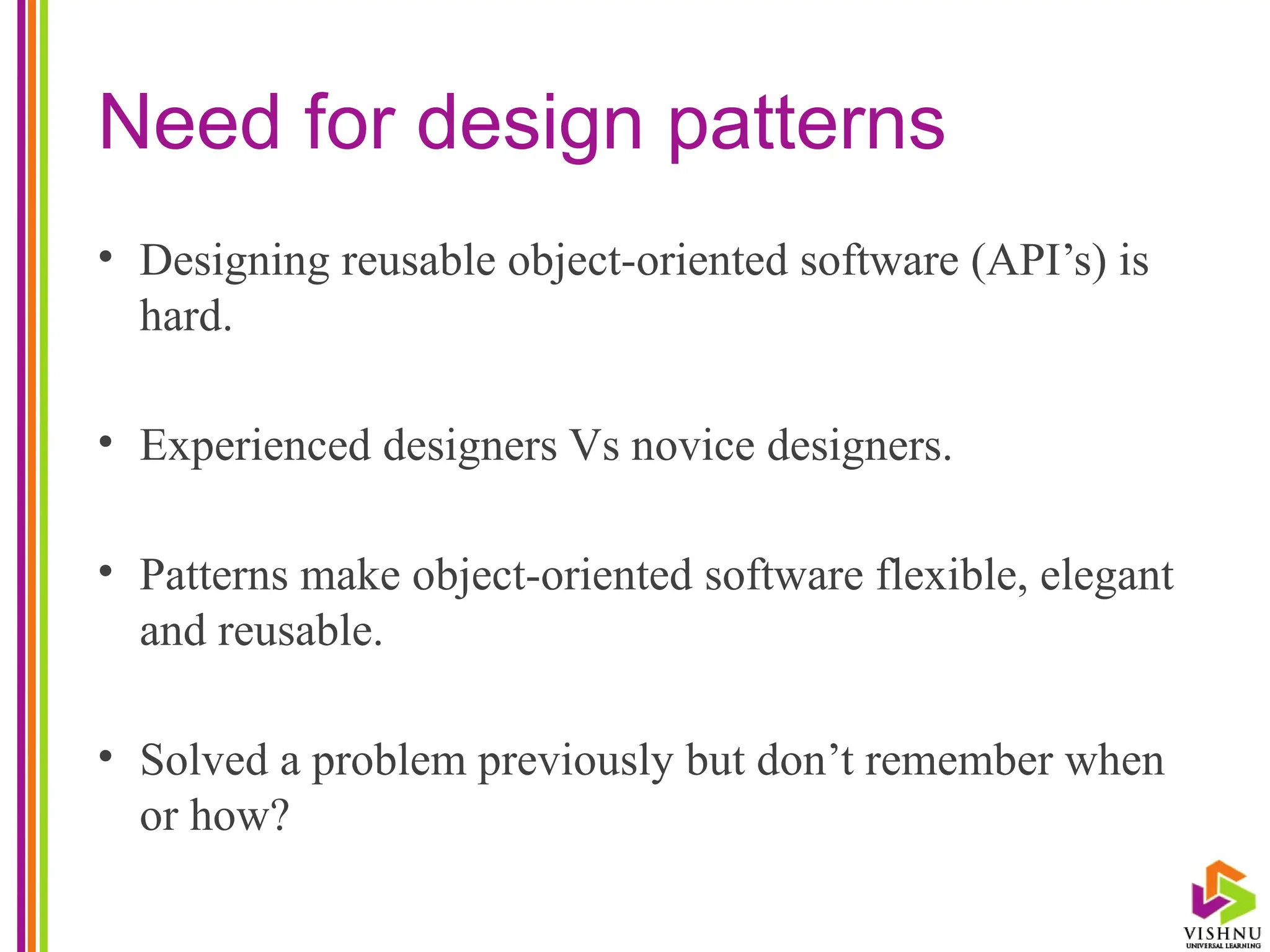 Need for design patterns
• Designing reusable object-oriented software (API’s) is
hard.
• Experienced designers Vs novice designers.
• Patterns make object-oriented software flexible, elegant
and reusable.
• Solved a problem previously but don’t remember when
or how?
 