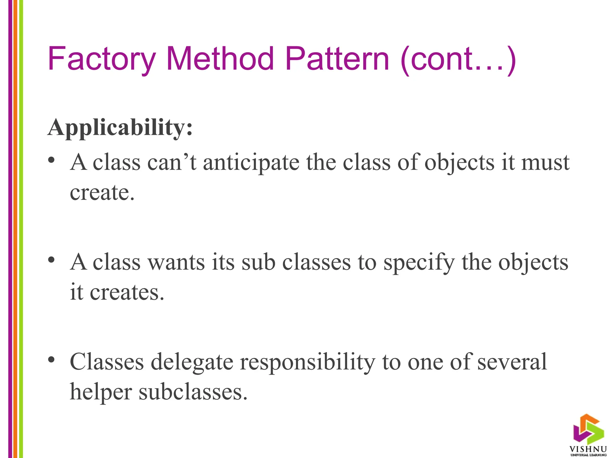 Factory Method Pattern (cont…)
Applicability:
• A class can’t anticipate the class of objects it must
create.
• A class wants its sub classes to specify the objects
it creates.
• Classes delegate responsibility to one of several
helper subclasses.
 