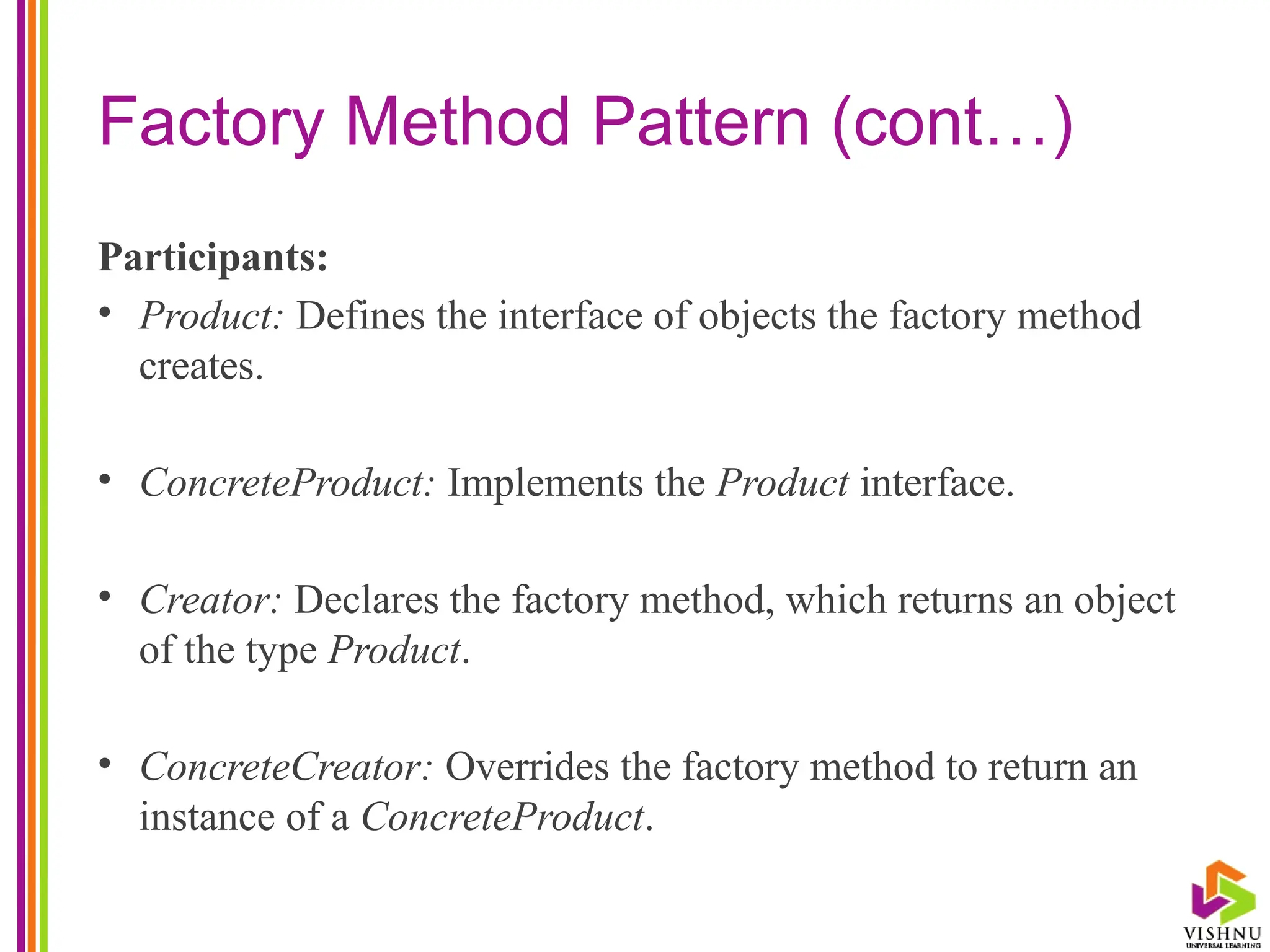 Factory Method Pattern (cont…)
Participants:
• Product: Defines the interface of objects the factory method
creates.
• ConcreteProduct: Implements the Product interface.
• Creator: Declares the factory method, which returns an object
of the type Product.
• ConcreteCreator: Overrides the factory method to return an
instance of a ConcreteProduct.
 