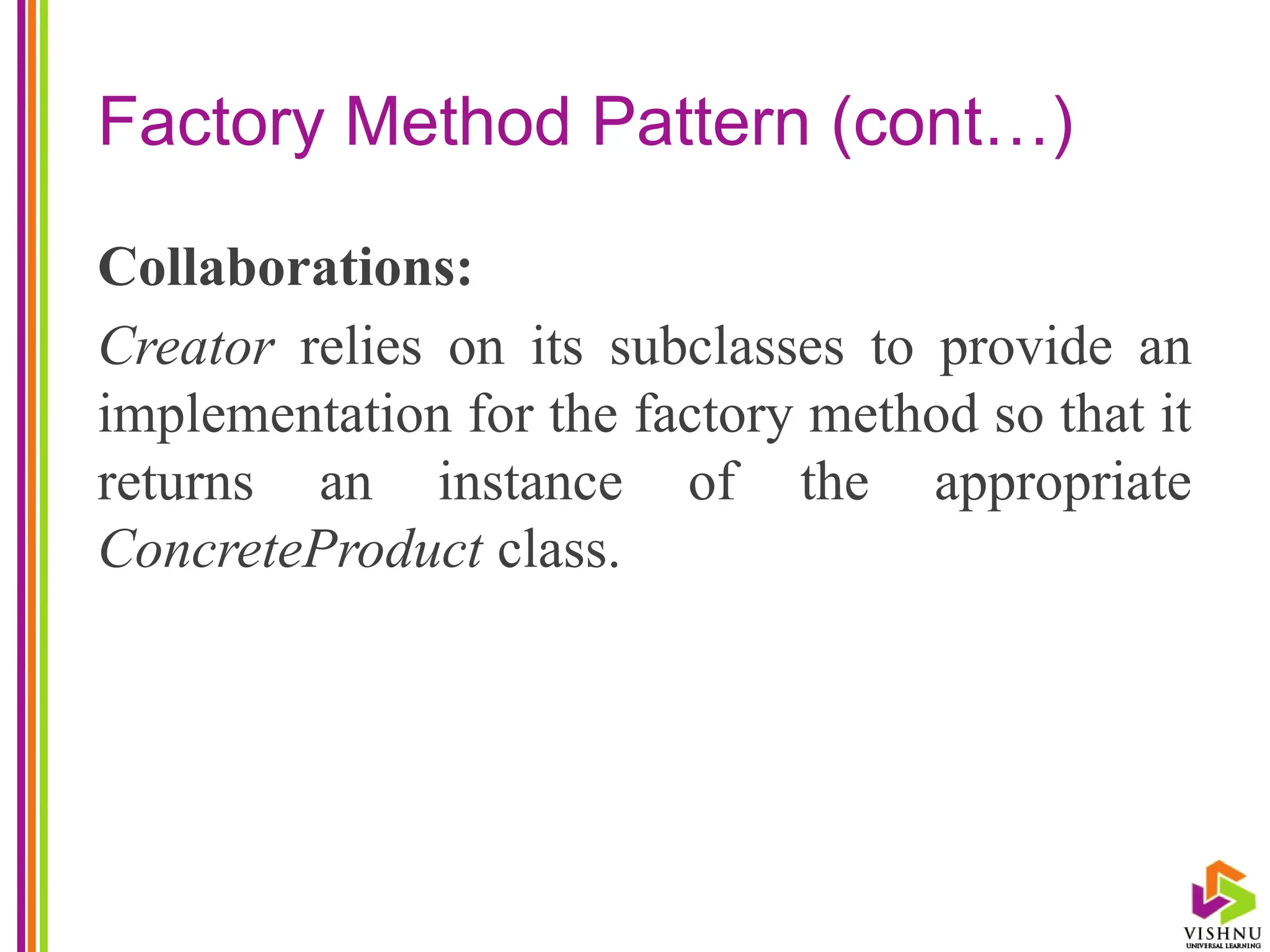 Factory Method Pattern (cont…)
Collaborations:
Creator relies on its subclasses to provide an
implementation for the factory method so that it
returns an instance of the appropriate
ConcreteProduct class.
 