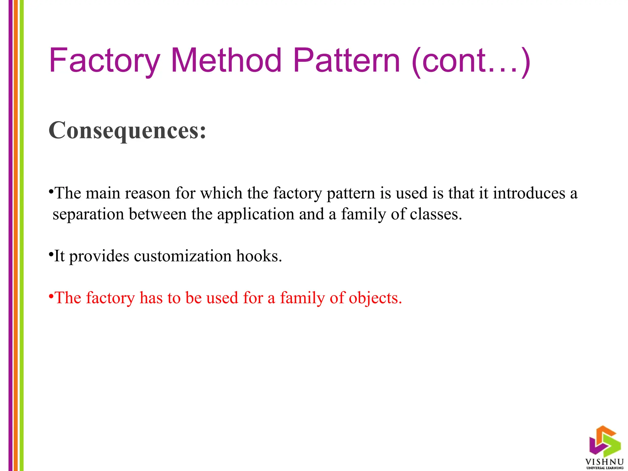 Factory Method Pattern (cont…)
Consequences:
•The main reason for which the factory pattern is used is that it introduces a
separation between the application and a family of classes.
•It provides customization hooks.
•The factory has to be used for a family of objects.
 