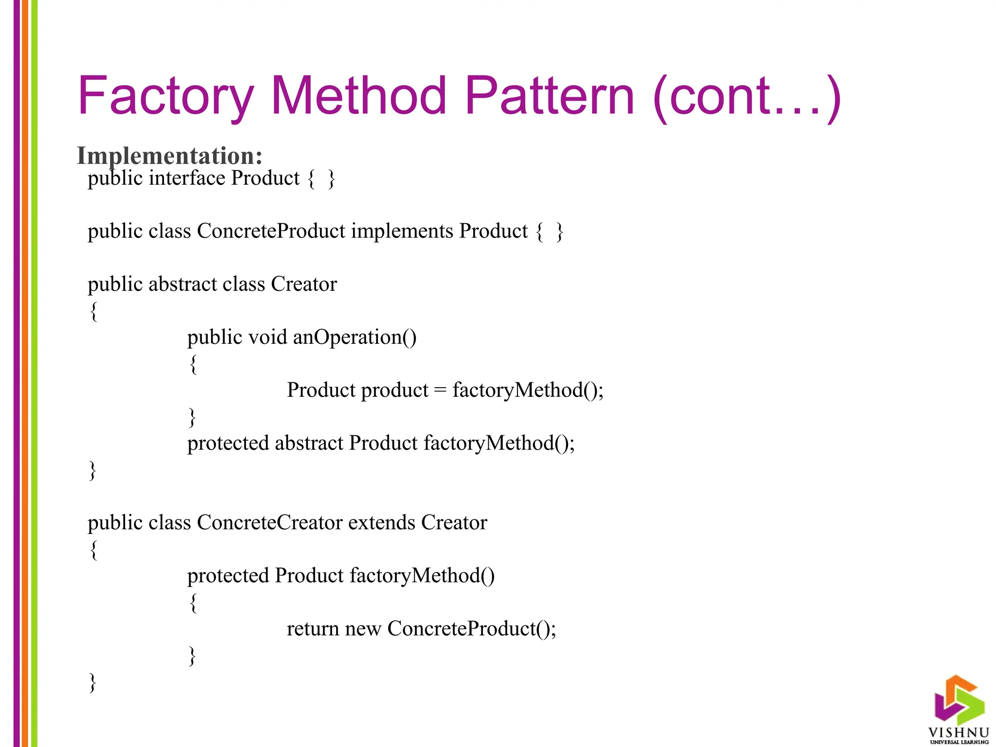 Factory Method Pattern (cont…)
Implementation:
public interface Product { }
public class ConcreteProduct implements Product { }
public abstract class Creator
{
public void anOperation()
{
Product product = factoryMethod();
}
protected abstract Product factoryMethod();
}
public class ConcreteCreator extends Creator
{
protected Product factoryMethod()
{
return new ConcreteProduct();
}
}
 