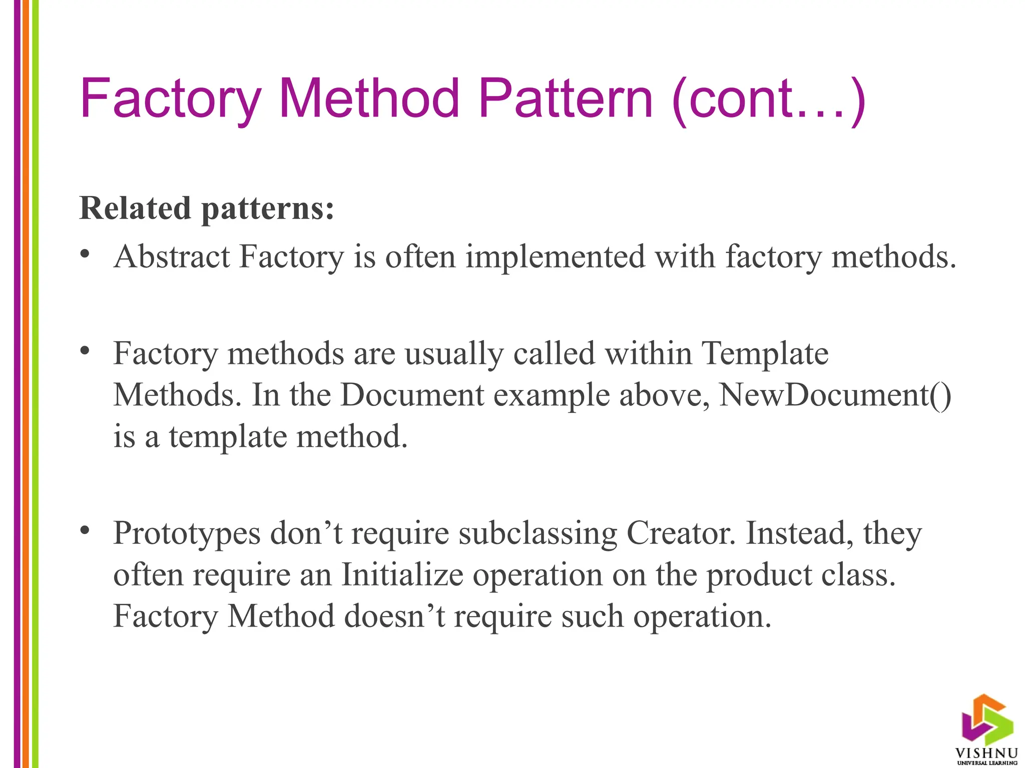 Factory Method Pattern (cont…)
Related patterns:
• Abstract Factory is often implemented with factory methods.
• Factory methods are usually called within Template
Methods. In the Document example above, NewDocument()
is a template method.
• Prototypes don’t require subclassing Creator. Instead, they
often require an Initialize operation on the product class.
Factory Method doesn’t require such operation.
 