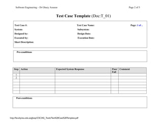 Software Engineering – Dr Ghazy Assassa                                                        Page 2 of 5


                                                Test Case Template (Doc:T_01)

    Test Case #:                                                     Test Case Name:                    Page: 1 of ..
    System:                                                           Subsystem:
    Designed by:                                                      Design Date:
    Executed by:                                                      Execution Date:
    Short Description:



      Pre-conditions




    Step Action                                 Expected System Response                Pass/ Comment
                                                                                        Fail
     1
     2




      Post-conditions




http://faculty.ksu.edu.sa/ghazy/CSC342_Tools/Test%20Case%20Template.pdf
 
