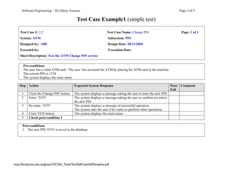 Software Engineering – Dr Ghazy Assassa                                                                           Page 3 of 5

                                               Test Case Example1 (simple test)

    Test Case #: 2.2                                                 Test Case Name: Change PIN                         Page: 1 of 1
    System: ATM                                                       Subsystem: PIN
    Designed by: ABC                                                  Design Date: 28/11/2004
    Executed by:                                                      Execution Date:
    Short Description: Test the ATM Change PIN service

      Pre-conditions
      The user has a valid ATM card - The user has accessed the ATM by placing his ATM card in the machine
      The current PIN is 1234
      The system displays the main menu

    Step Action                              Expected System Response                                              Pass/ Comment
                                                                                                                   Fail
     1     Click the 'Change PIN' button     The system displays a message asking the user to enter the new PIN
     2     Enter '5555'                      The system displays a message asking the user to confirm (re-enter)
                                             the new PIN
     3     Re-enter '5555'                   The system displays a message of successful operation
                                             The system asks the user if he wants to perform other operations
     4     Click 'YES' button                The system displays the main menu
     5     Check post-condition 1

      Post-conditions
      1. The new PIN '5555' is saved in the database




http://faculty.ksu.edu.sa/ghazy/CSC342_Tools/Test%20Case%20Template.pdf
 