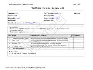 Software Engineering – Dr Ghazy Assassa                                                                           Page 3 of 5

                                               Test Case Example1 (simple test)

    Test Case #: 2.2                                                 Test Case Name: Change PIN                         Page: 1 of 1
    System: ATM                                                       Subsystem: PIN
    Designed by: ABC                                                  Design Date: 28/11/2004




                                                                          e
    Executed by:                                                      Execution Date:
    Short Description: Test the ATM Change PIN service




                                             pl
      Pre-conditions
      The user has a valid ATM card - The user has accessed the ATM by placing his ATM card in the machine
      The current PIN is 1234




                                           am
      The system displays the main menu

    Step Action                              Expected System Response                                              Pass/ Comment
                                                                                                                   Fail
     1     Click the 'Change PIN' button     The system displays a message asking the user to enter the new PIN
     2     Enter '5555'                      The system displays a message asking the user to confirm (re-enter)
                                             the new PIN
                         Ex
     3     Re-enter '5555'                   The system displays a message of successful operation
                                             The system asks the user if he wants to perform other operations
     4     Click 'YES' button                The system displays the main menu
     5     Check post-condition 1

      Post-conditions
      1. The new PIN '5555' is saved in the database




http://faculty.ksu.edu.sa/ghazy/CSC342_Tools/Test%20Case%20Template.pdf
 
