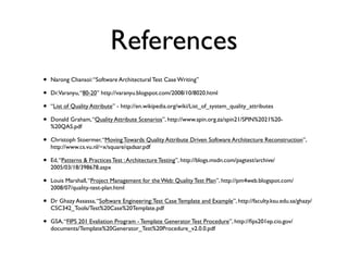 References
•   Narong Chansoi: “Software Architectural Test Case Writing”

•   Dr.Varanyu, “80-20” http://varanyu.blogspot.com/2008/10/8020.html

•   “List of Quality Attribute” - http://en.wikipedia.org/wiki/List_of_system_quality_attributes

•   Donald Graham, “Quality Attribute Scenarios”, http://www.spin.org.za/spin21/SPIN%2021%20-
    %20QAS.pdf

•   Christoph Stoermer, “Moving Towards Quality Attribute Driven Software Architecture Reconstruction”,
    http://www.cs.vu.nl/~x/square/qadsar.pdf

•   Ed, “Patterns & Practices Test : Architecture Testing”, http://blogs.msdn.com/pagtest/archive/
    2005/03/18/398678.aspx

•   Louis Marshall, “Project Management for the Web: Quality Test Plan”, http://pm4web.blogspot.com/
    2008/07/quality-test-plan.html

•   Dr Ghazy Assassa, “Software Engineering: Test Case Template and Example”, http://faculty.ksu.edu.sa/ghazy/
    CSC342_Tools/Test%20Case%20Template.pdf

•   GSA, “FIPS 201 Evaliation Program - Template Generator Test Procedure”, http://ﬁps201ep.cio.gov/
    documents/Template%20Generator_Test%20Procedure_v2.0.0.pdf
 