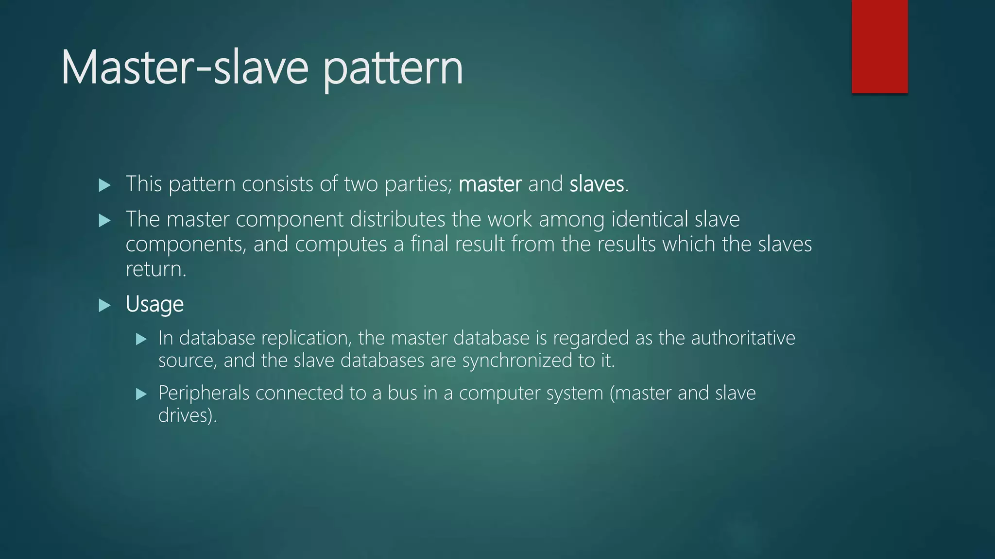 Master-slave pattern
 This pattern consists of two parties; master and slaves.
 The master component distributes the work among identical slave
components, and computes a final result from the results which the slaves
return.
 Usage
 In database replication, the master database is regarded as the authoritative
source, and the slave databases are synchronized to it.
 Peripherals connected to a bus in a computer system (master and slave
drives).
 