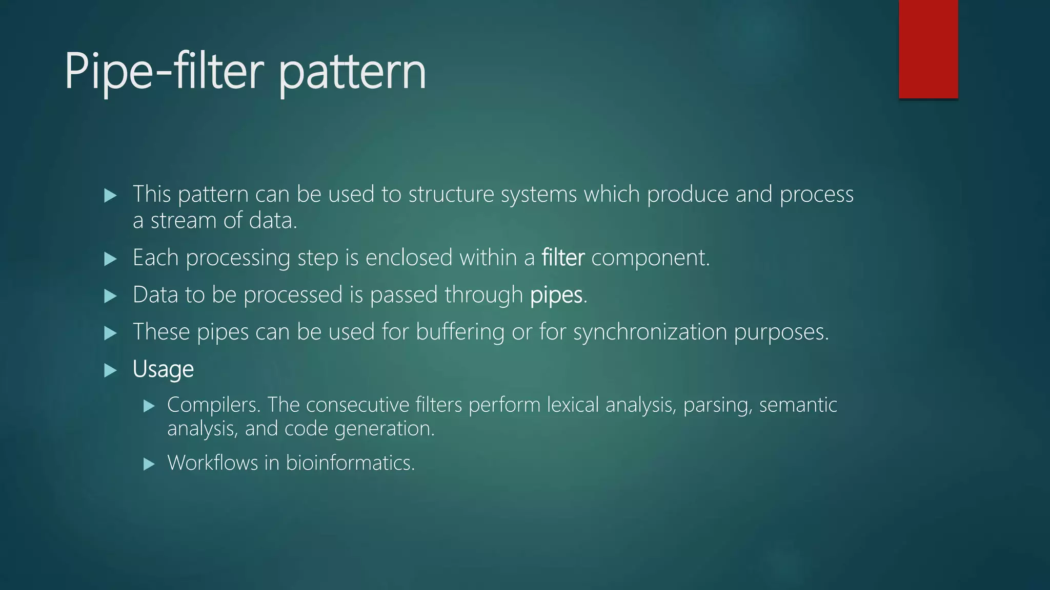 Pipe-filter pattern
 This pattern can be used to structure systems which produce and process
a stream of data.
 Each processing step is enclosed within a filter component.
 Data to be processed is passed through pipes.
 These pipes can be used for buffering or for synchronization purposes.
 Usage
 Compilers. The consecutive filters perform lexical analysis, parsing, semantic
analysis, and code generation.
 Workflows in bioinformatics.
 