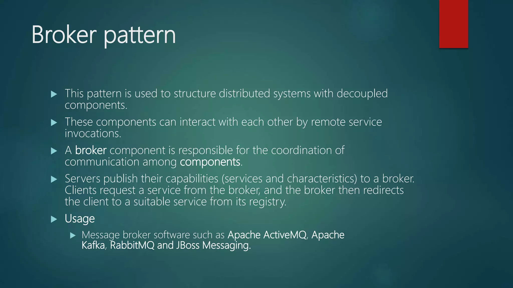 Broker pattern
 This pattern is used to structure distributed systems with decoupled
components.
 These components can interact with each other by remote service
invocations.
 A broker component is responsible for the coordination of
communication among components.
 Servers publish their capabilities (services and characteristics) to a broker.
Clients request a service from the broker, and the broker then redirects
the client to a suitable service from its registry.
 Usage
 Message broker software such as Apache ActiveMQ, Apache
Kafka, RabbitMQ and JBoss Messaging.
 