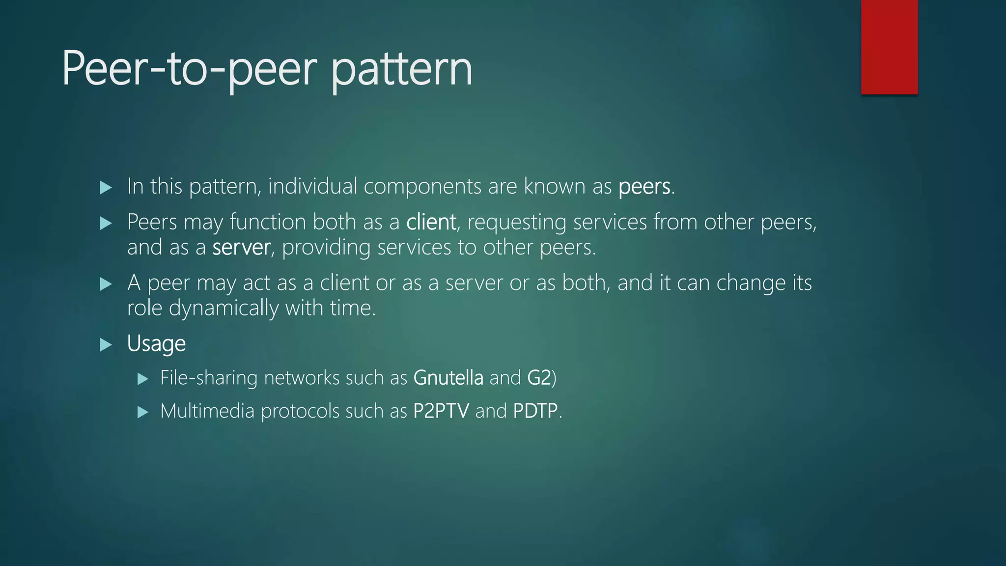 Peer-to-peer pattern
 In this pattern, individual components are known as peers.
 Peers may function both as a client, requesting services from other peers,
and as a server, providing services to other peers.
 A peer may act as a client or as a server or as both, and it can change its
role dynamically with time.
 Usage
 File-sharing networks such as Gnutella and G2)
 Multimedia protocols such as P2PTV and PDTP.
 