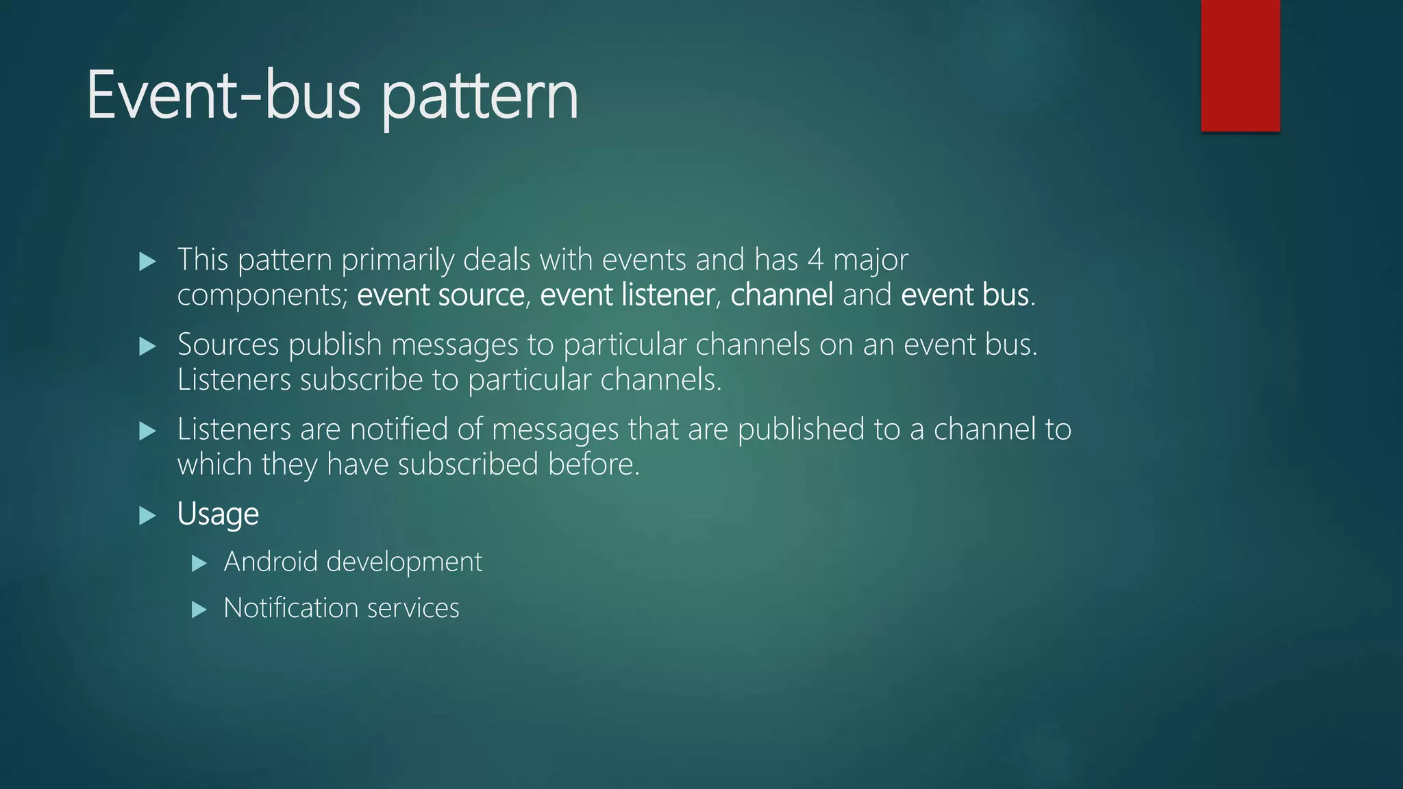 Event-bus pattern
 This pattern primarily deals with events and has 4 major
components; event source, event listener, channel and event bus.
 Sources publish messages to particular channels on an event bus.
Listeners subscribe to particular channels.
 Listeners are notified of messages that are published to a channel to
which they have subscribed before.
 Usage
 Android development
 Notification services
 
