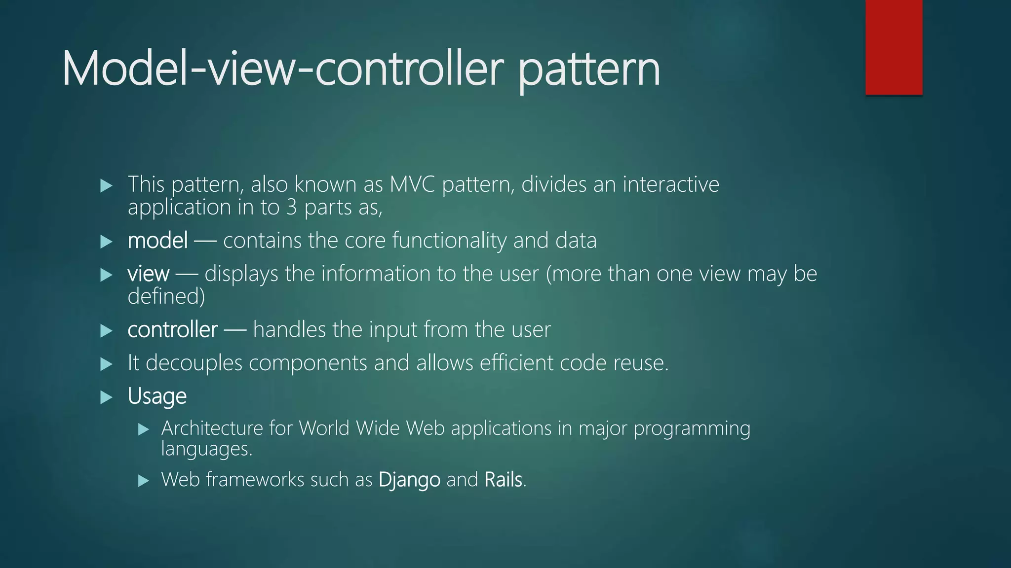 Model-view-controller pattern
 This pattern, also known as MVC pattern, divides an interactive
application in to 3 parts as,
 model — contains the core functionality and data
 view — displays the information to the user (more than one view may be
defined)
 controller — handles the input from the user
 It decouples components and allows efficient code reuse.
 Usage
 Architecture for World Wide Web applications in major programming
languages.
 Web frameworks such as Django and Rails.
 