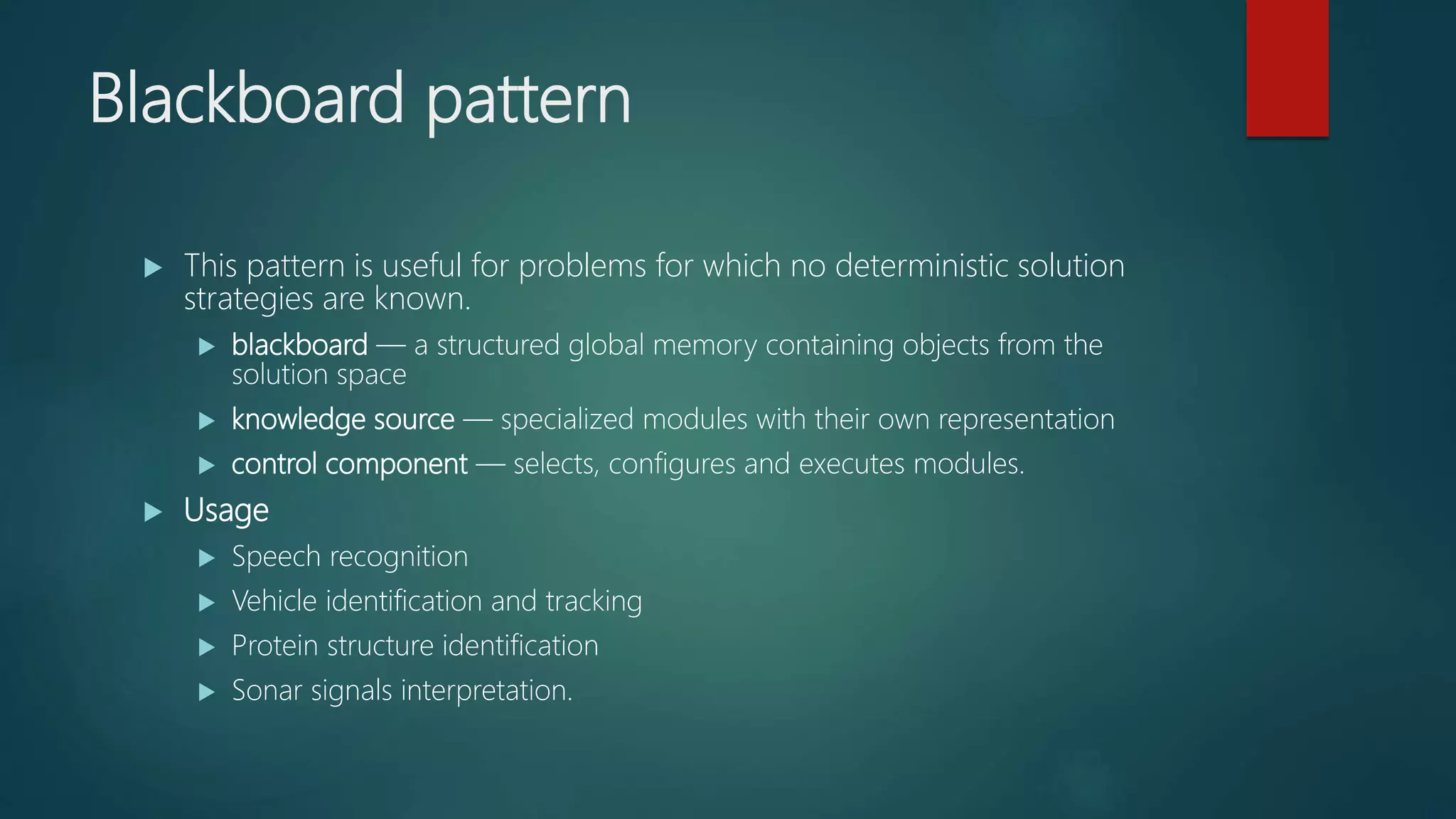 Blackboard pattern
 This pattern is useful for problems for which no deterministic solution
strategies are known.
 blackboard — a structured global memory containing objects from the
solution space
 knowledge source — specialized modules with their own representation
 control component — selects, configures and executes modules.
 Usage
 Speech recognition
 Vehicle identification and tracking
 Protein structure identification
 Sonar signals interpretation.
 