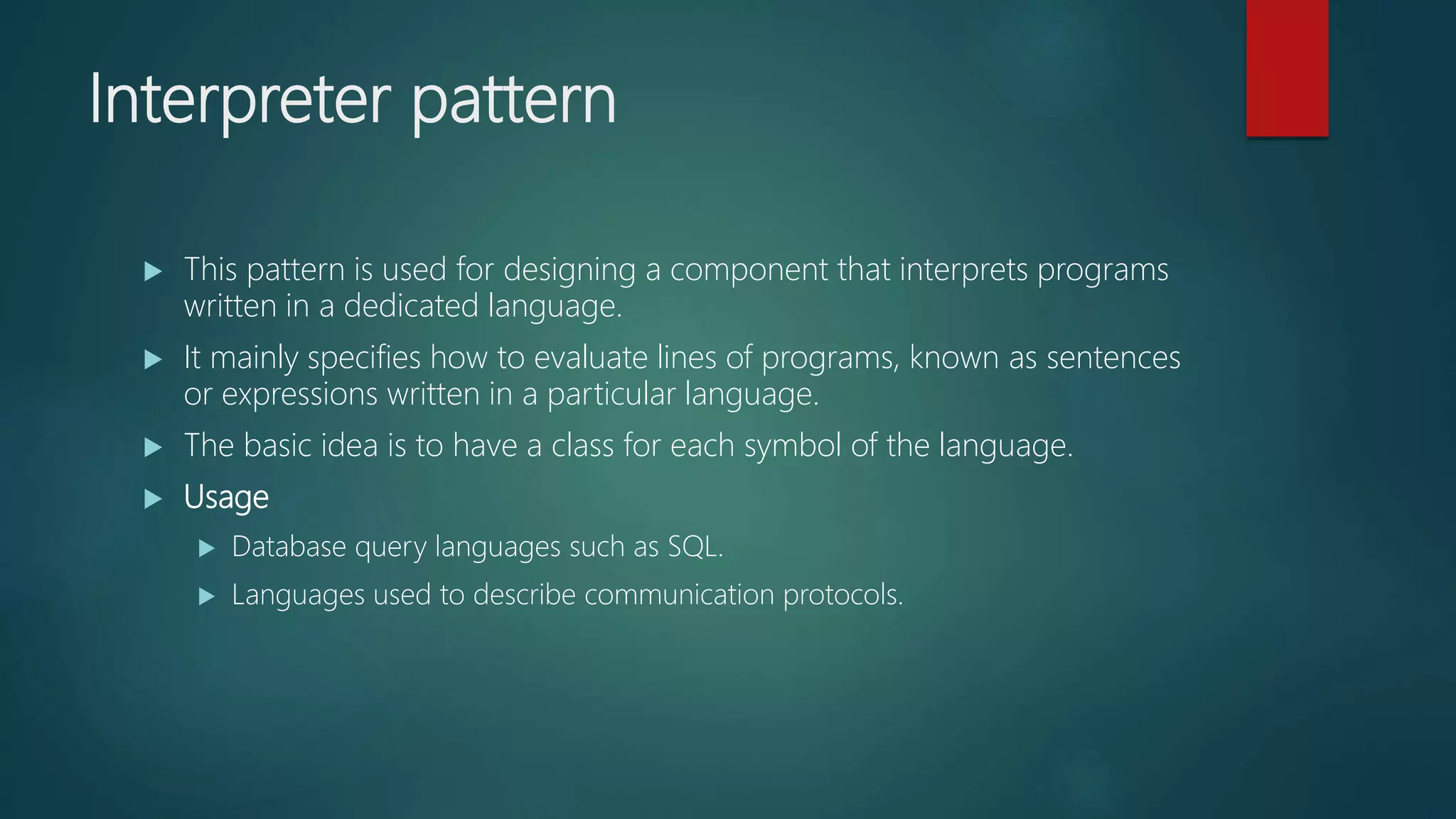 Interpreter pattern
 This pattern is used for designing a component that interprets programs
written in a dedicated language.
 It mainly specifies how to evaluate lines of programs, known as sentences
or expressions written in a particular language.
 The basic idea is to have a class for each symbol of the language.
 Usage
 Database query languages such as SQL.
 Languages used to describe communication protocols.
 