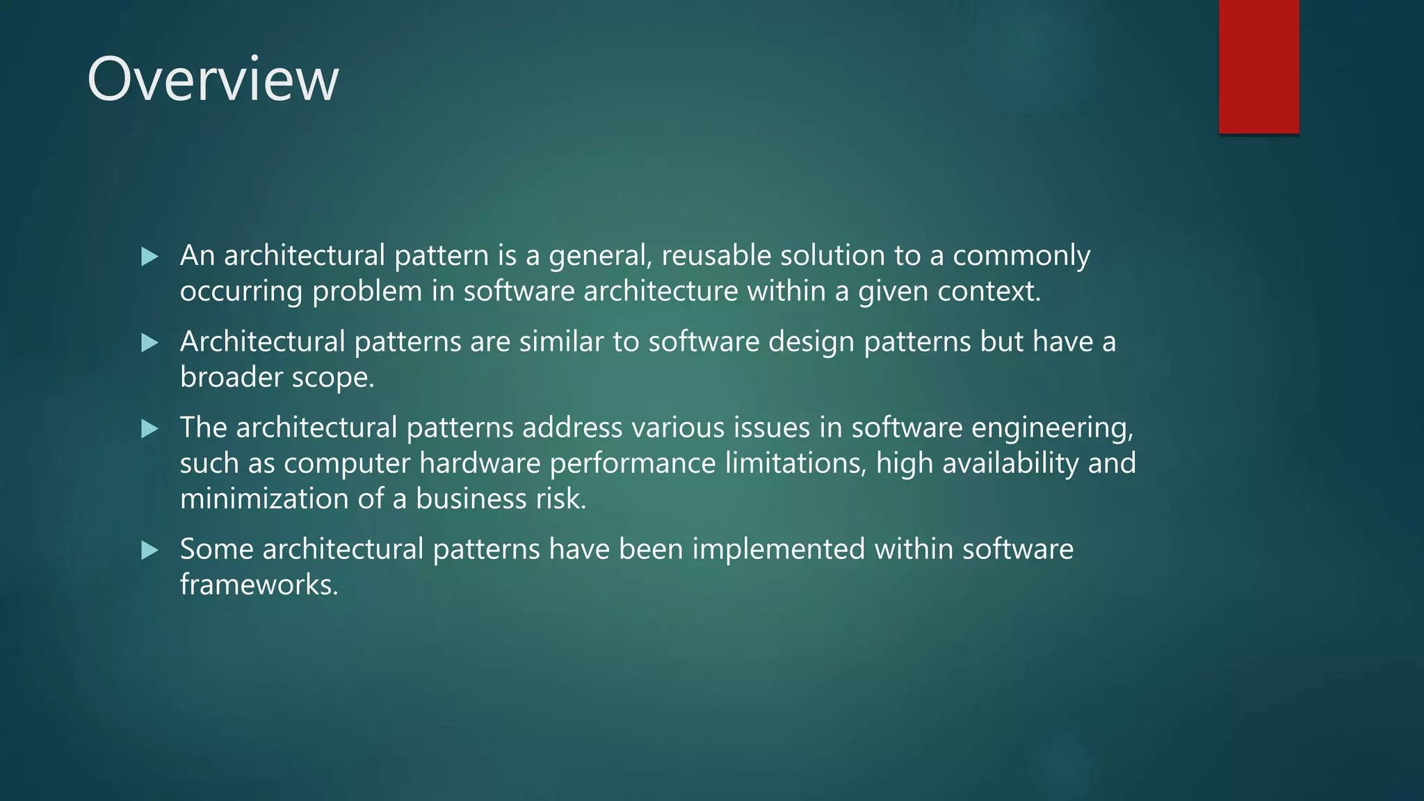 Overview
 An architectural pattern is a general, reusable solution to a commonly
occurring problem in software architecture within a given context.
 Architectural patterns are similar to software design patterns but have a
broader scope.
 The architectural patterns address various issues in software engineering,
such as computer hardware performance limitations, high availability and
minimization of a business risk.
 Some architectural patterns have been implemented within software
frameworks.
 