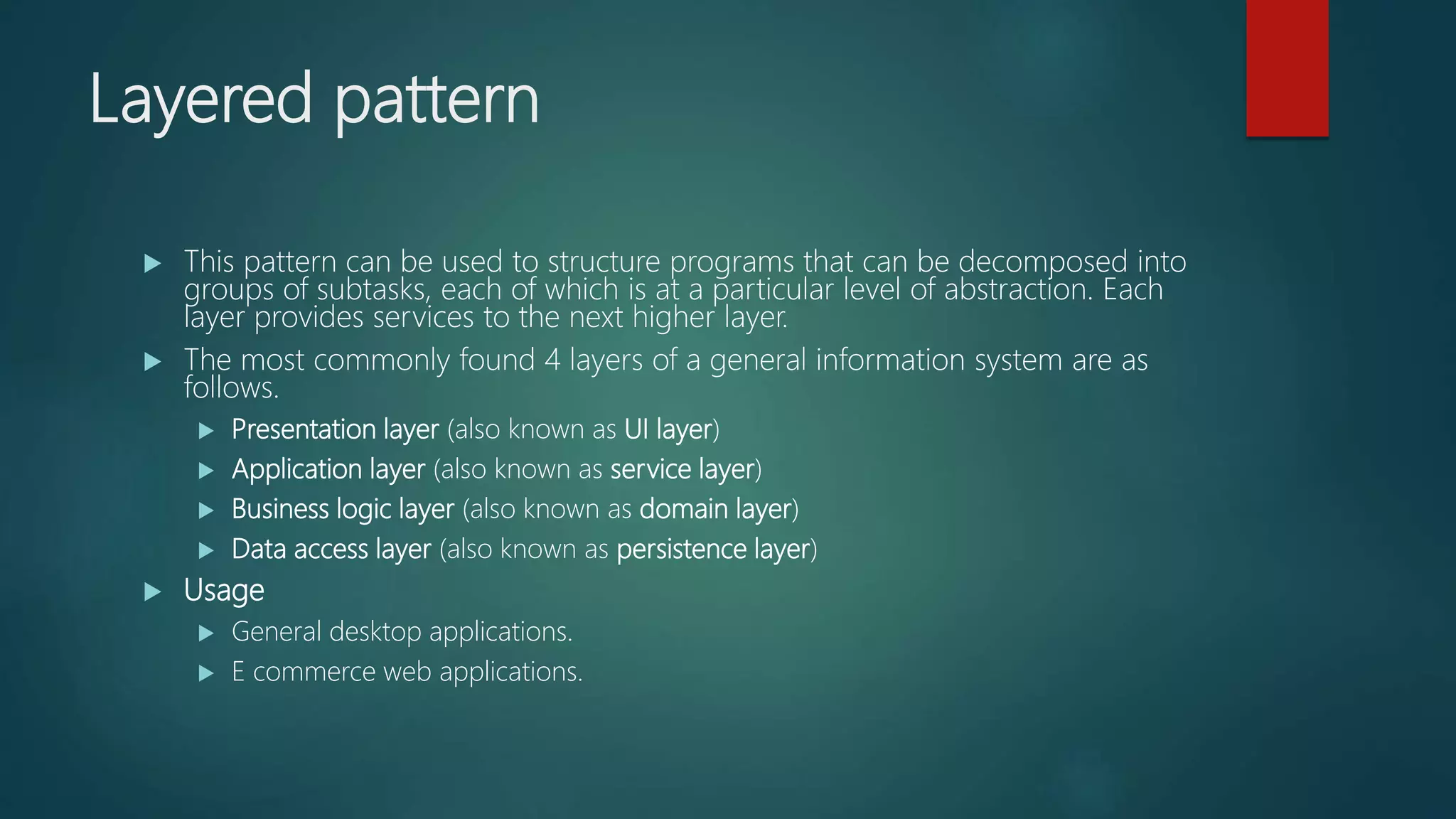Layered pattern
 This pattern can be used to structure programs that can be decomposed into
groups of subtasks, each of which is at a particular level of abstraction. Each
layer provides services to the next higher layer.
 The most commonly found 4 layers of a general information system are as
follows.
 Presentation layer (also known as UI layer)
 Application layer (also known as service layer)
 Business logic layer (also known as domain layer)
 Data access layer (also known as persistence layer)
 Usage
 General desktop applications.
 E commerce web applications.
 