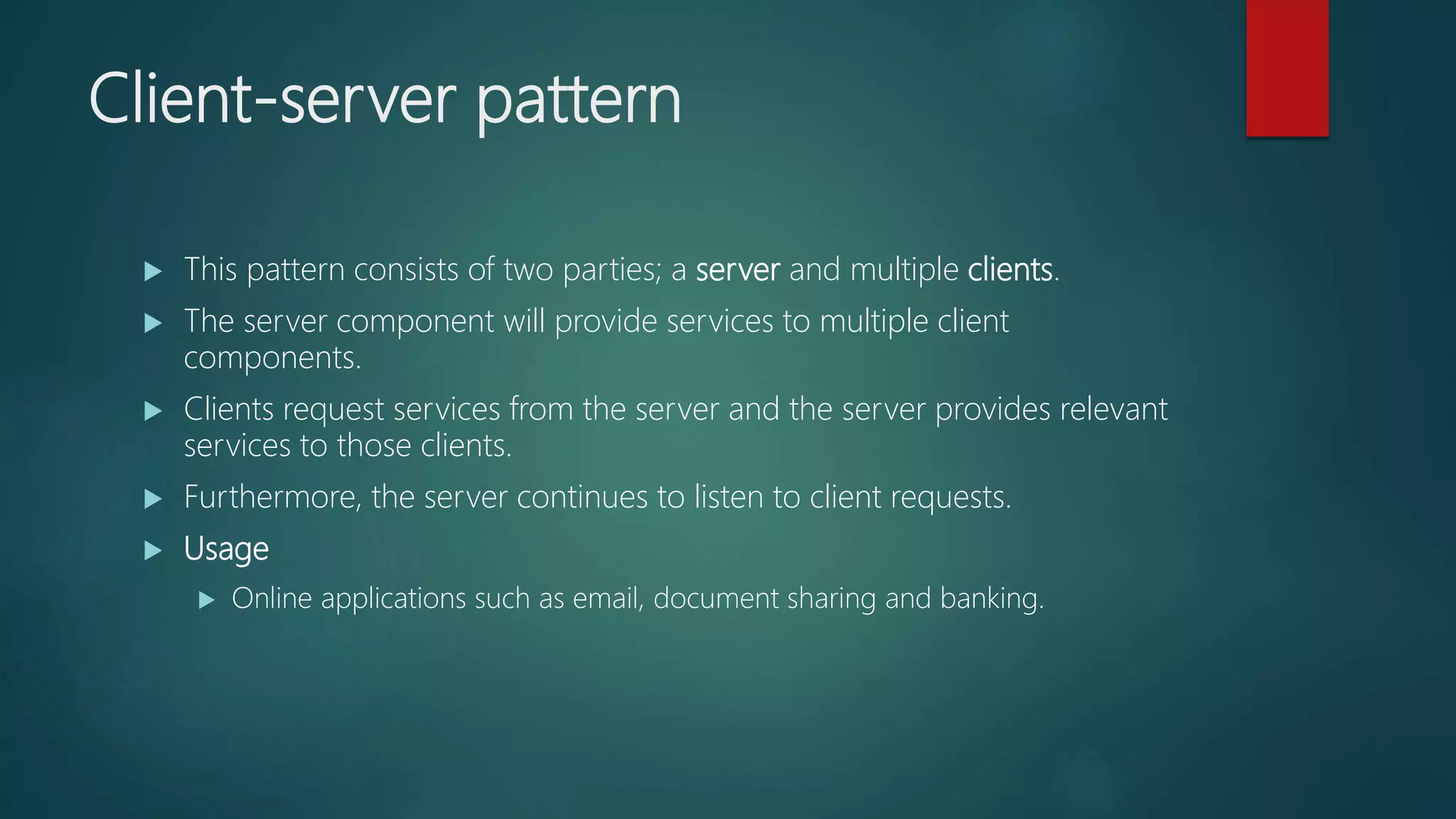 Client-server pattern
 This pattern consists of two parties; a server and multiple clients.
 The server component will provide services to multiple client
components.
 Clients request services from the server and the server provides relevant
services to those clients.
 Furthermore, the server continues to listen to client requests.
 Usage
 Online applications such as email, document sharing and banking.
 