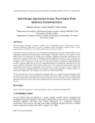 International Journal of Computer Science & Information Technology (IJCSIT) Vol 6, No 4, August 2014 
SOFTWARE ARCHITECTURAL PATTERNS FOR 
SERVICE COMPOSITION 
Ghadeer Ghazal1, Amjad. Hudaib2, Waffa Maitah3 
1,2Department of Computer Information Systems, Faculty of King Abdullah II, The 
University of Jordan, Jordan 
3 Department of Computer Science, Faculty of Information Technology, Al al-Bayt 
University, Jordan 
ABSTRACT 
Service-oriented computing is meant to support loose relationships between organizations; Service-oriented 
architectures often have the goal to integrate various distributed services of one or more 
organizations in a flexible way to be able to quickly react on business changes. 
Distributed services provided a new way of distributed computing that achieve the interoperability between 
heterogonous application through platform and language independent interfaces. The creation of value 
added services by composition of existing ones is gaining a significant momentum. Distributed service 
composition is meant to support loose relationships between implemented services in order to provide new 
functions. A composite service is the one resulting from the integration, coordination and synchronization 
of different service components. In this paper, we generated A Services Composition Model (SCM) that 
provides a general solution for the services composition problem by realizing the requirements of a new 
service using the requirements of the already existing service. We explained in details all the steps of the 
composition process; services registration, services discovery, services selection, services invoking, and 
services integration. Although the SCM is not bounded to one particular algorithm to compose services, we 
generated an application as an example to test our Service Composition Model. 
We also generated the Services Composition Language (SCL) as a simple text-based language which 
allows the user to express the requirements of his request, the inserted request will then be analyzed using 
our Parsing Algorithm to determine the name of the requested services, after that our Service Composition 
Algorithm will execute all the steps of the composition process and return the result of the composition to 
the user. 
KEYWORDS 
Services, Services Composition, Architectural Pattern, Services Composition Model (SCM). 
1. INTRODUCTION 
Services offered online are defined as a loosely coupled, reusable software component that 
encapsulates discrete functionality. One essential characteristic of such services is the ability to be 
described, published, discovered and invoked dynamically in a distributed computing 
environment. These services can range from simple calculations and data retrievals to complex 
business applications (Sommerville, 2007), (Agarwl, et al., 2008). 
DOI:10.5121/ijcsit.2014.6403 31 
 