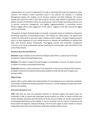 implementation of a concern is dependent if its code is intermixed with code that implements other
concerns. The module in which duplication occurs is not cohesive. For example, in a banking
Management System, the modules can be Account, Customer and Bank Employee, the account
module will contain the code to deal with account’s business logic related to open/close account,
deposit, transfer and withdraw money, but practically we need to handle crosscutting concerns such
as security, transaction management, and logging. Logging exemplifies a crosscutting concern
because logging affects every logged part of the system. Logging in that way crosscuts all logged
classes and methods.

 The purpose of Aspect-Oriented design is to provide a systematic means to modularize components
by allowing separation of crosscutting concerns. The modules are called aspects. The aspects view
contains the information to wire each aspect module to other modules. The goal of applying aspects
style is to allow separation of cross cutting concerns to improve the modifiability of modules that
deals with business domain functionality. Thus logging, security and transaction management
concerns can be easily implemented without cluttering the business logic code with details of the
crosscutting concerns.

ELEMENTS, RELATION AND PROPERTIES

Elements: Aspect modules are the elements of Aspects Style which is a special type of module
introduced in Aspect Oriented Programming.

Relation: The relation in Aspect Oriented Paradigm is considerably is crosscuts. An aspect crosscuts
a module if it contains crosscutting functionality.

Properties: Pointcut, point of execution in the application at which cross-cutting concern needs to
be applied. Pointcuts are used primarily by advice (additional code that we want to apply to our
existing model).

What Is It for

Aspects style is used to address the implementation of crosscutting concerns; it promotes modularity
and achieves modularity by allowing separation of concerns. It avoids tangling and scattering of code
between the modules.

NOTATIONS FOR ASPECTS STYLE

UML: UML does not have any syntactical elements to represent aspects, but aspects types are
symbolized in UML as classes with stereotypes because aspects are similar to classes and they may
contain attribute, operations and inheritance hierarchy. Crosscut relation can also be represented as
a stereotyped dependency to the modules it crosscut. Drawing a line for crosscut is impractical and
would clutter the diagrams, instead of drawing a line from each aspect to every module it crosscuts
simply add comment box that characterizes what other modules will be crosscut.
 