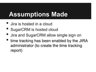 Assumptions Made
• Jira is hosted in a cloud
• SugarCRM is hosted cloud
• Jira and SugarCRM allow single sign on
• time tracking has been enabled by the JIRA
administrator (to create the time tracking
report)
 