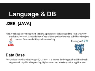 Language & DB
J2EE -[JAVA]
Finally realised to come up with the java open source solution and the team was very
much flexible with java and most of the clients applications was build based on java
where easy to future scalability and connectivity.
Data Base
.We decided to stick with PostgreSQL since It is known for being rock-solid and well-
engineered, capable of supporting high-transaction, mission-critical applications
 