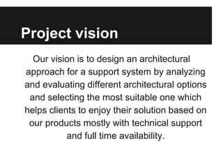 Project vision
Our vision is to design an architectural
approach for a support system by analyzing
and evaluating different architectural options
and selecting the most suitable one which
helps clients to enjoy their solution based on
our products mostly with technical support
and full time availability.
 