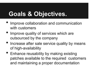 Goals & Objectives.
• Improve collaboration and communication
with customers
• Improve quality of services which are
outsourced by the company
• Increase after sale service quality by means
of high-availability
• Enhance reusability by making existing
patches available to the required customers
and maintaining a proper documentation
 