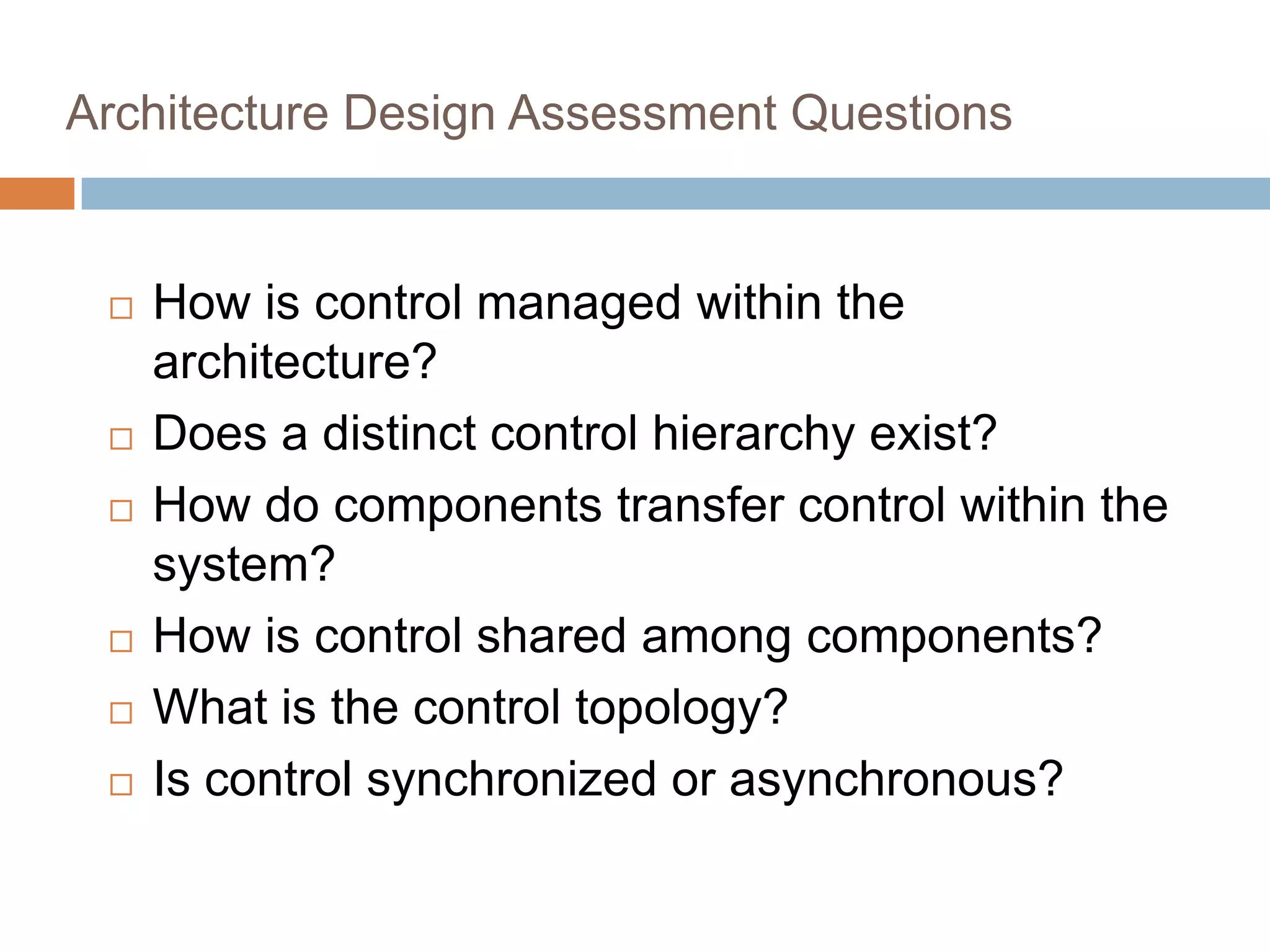 Architecture Design Assessment Questions
 How is control managed within the
architecture?
 Does a distinct control hierarchy exist?
 How do components transfer control within the
system?
 How is control shared among components?
 What is the control topology?
 Is control synchronized or asynchronous?
 