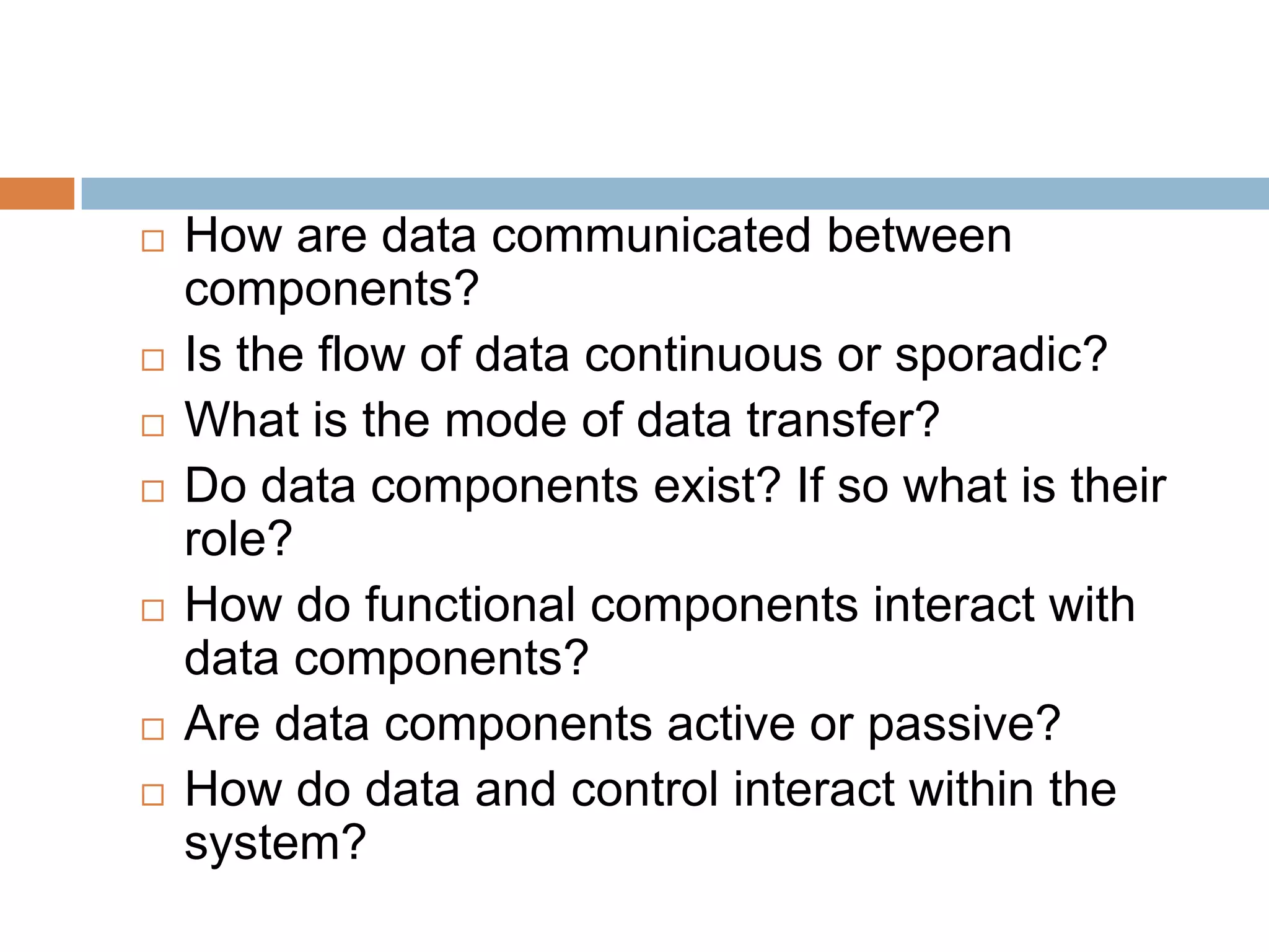  How are data communicated between
components?
 Is the flow of data continuous or sporadic?
 What is the mode of data transfer?
 Do data components exist? If so what is their
role?
 How do functional components interact with
data components?
 Are data components active or passive?
 How do data and control interact within the
system?
 