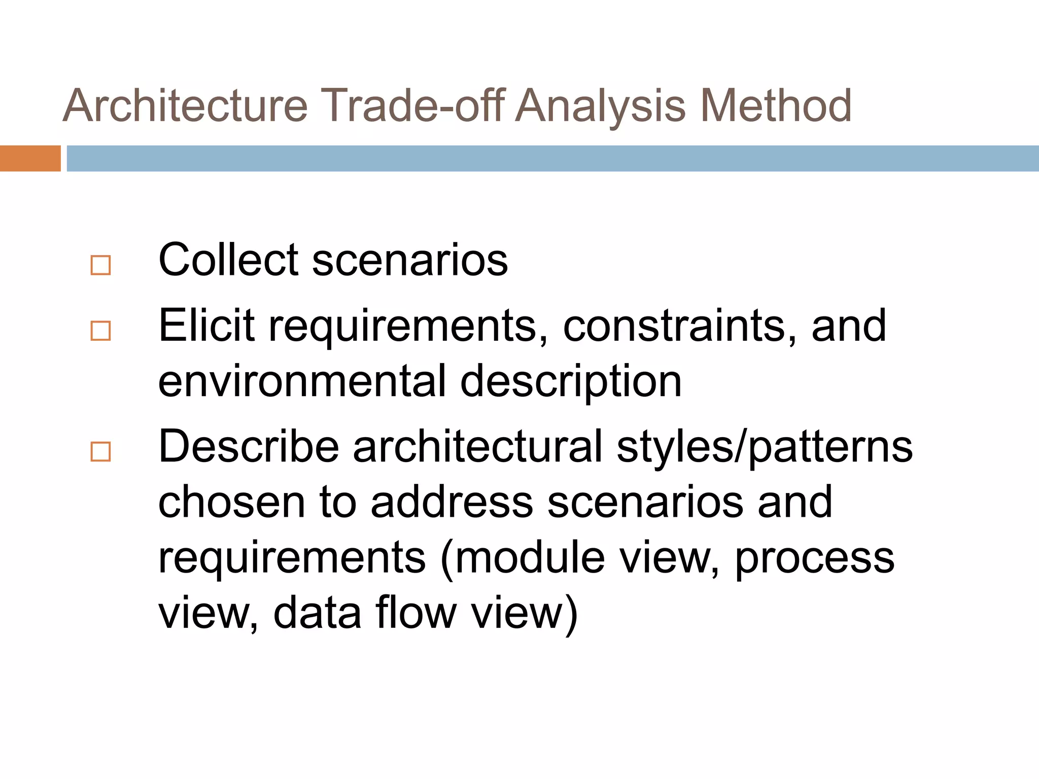 Architecture Trade-off Analysis Method
 Collect scenarios
 Elicit requirements, constraints, and
environmental description
 Describe architectural styles/patterns
chosen to address scenarios and
requirements (module view, process
view, data flow view)
 