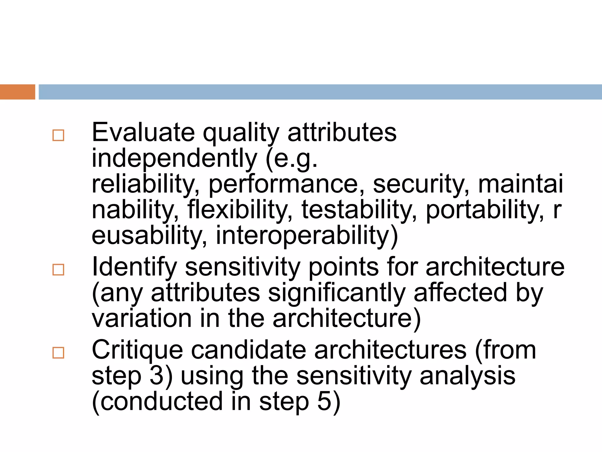  Evaluate quality attributes
independently (e.g.
reliability, performance, security, maintai
nability, flexibility, testability, portability, r
eusability, interoperability)
 Identify sensitivity points for architecture
(any attributes significantly affected by
variation in the architecture)
 Critique candidate architectures (from
step 3) using the sensitivity analysis
(conducted in step 5)
 