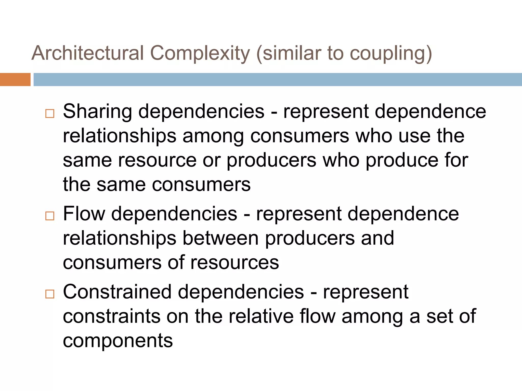 Architectural Complexity (similar to coupling)
 Sharing dependencies - represent dependence
relationships among consumers who use the
same resource or producers who produce for
the same consumers
 Flow dependencies - represent dependence
relationships between producers and
consumers of resources
 Constrained dependencies - represent
constraints on the relative flow among a set of
components
 