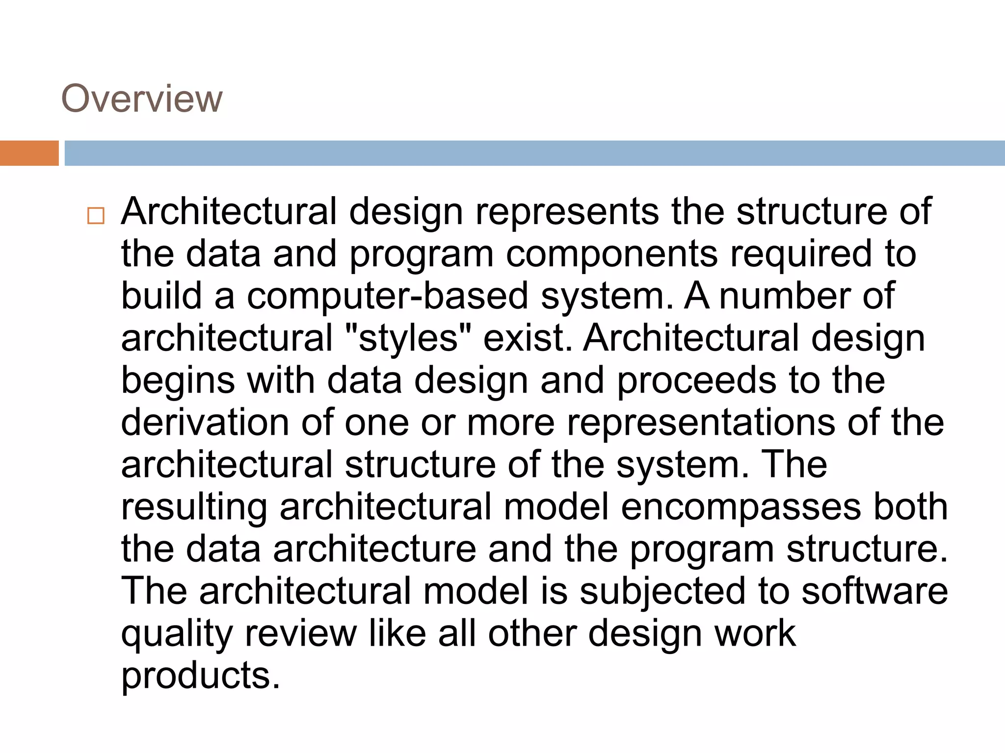 Overview
 Architectural design represents the structure of
the data and program components required to
build a computer-based system. A number of
architectural "styles" exist. Architectural design
begins with data design and proceeds to the
derivation of one or more representations of the
architectural structure of the system. The
resulting architectural model encompasses both
the data architecture and the program structure.
The architectural model is subjected to software
quality review like all other design work
products.
 