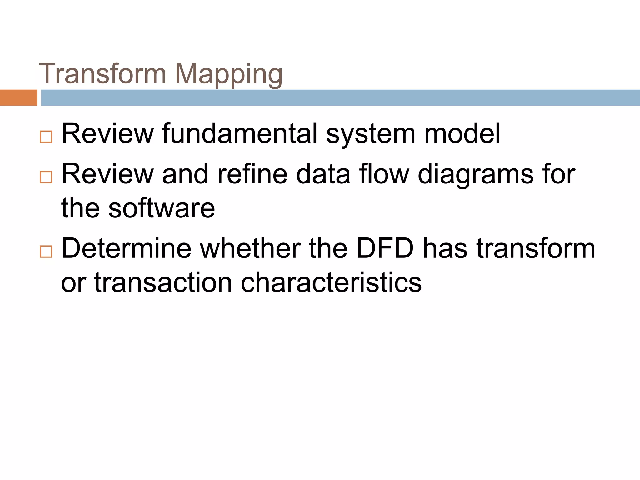 Transform Mapping
 Review fundamental system model
 Review and refine data flow diagrams for
the software
 Determine whether the DFD has transform
or transaction characteristics
 