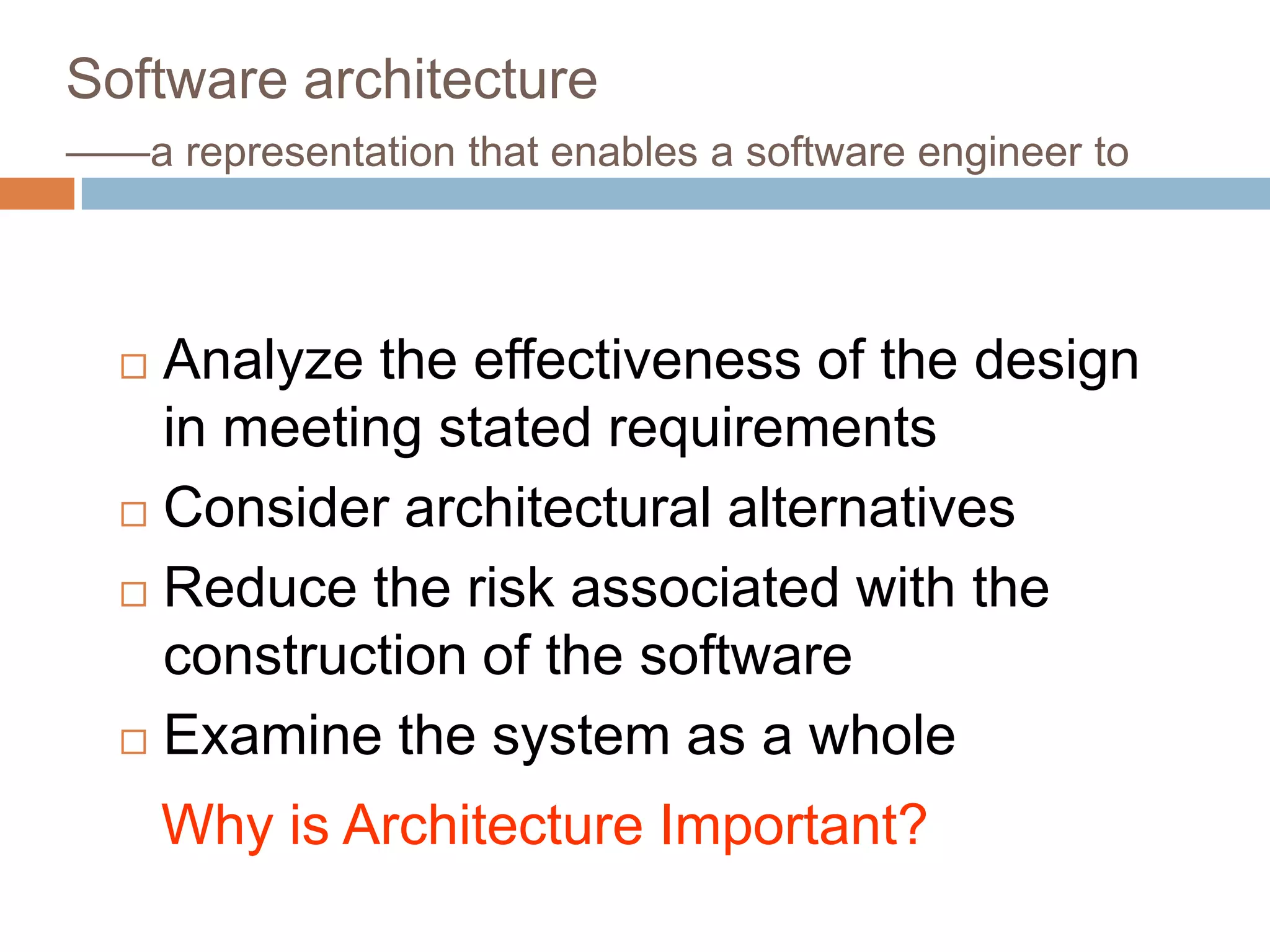 Software architecture
——a representation that enables a software engineer to
 Analyze the effectiveness of the design
in meeting stated requirements
 Consider architectural alternatives
 Reduce the risk associated with the
construction of the software
 Examine the system as a whole
Why is Architecture Important?
 
