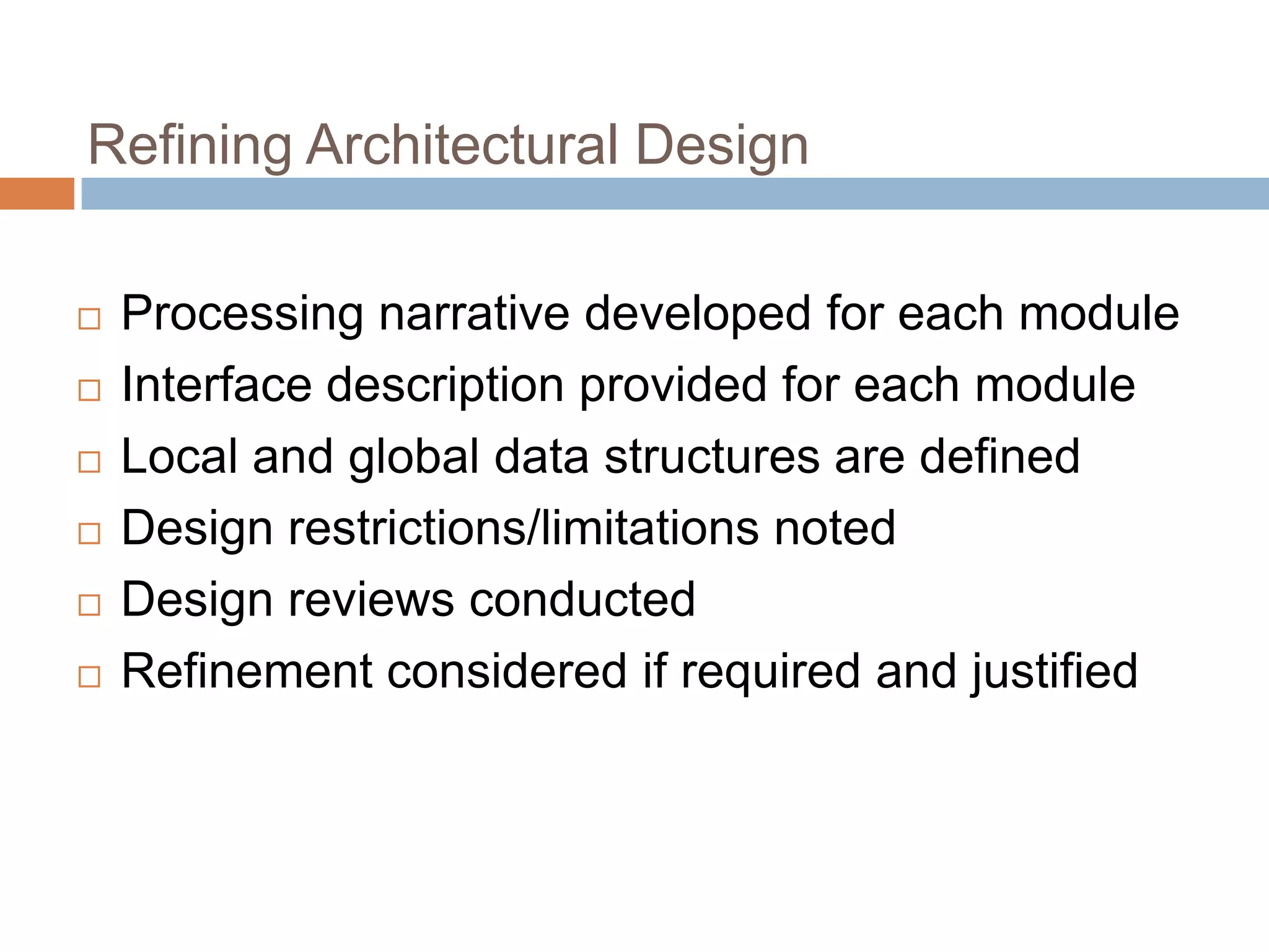 Refining Architectural Design
 Processing narrative developed for each module
 Interface description provided for each module
 Local and global data structures are defined
 Design restrictions/limitations noted
 Design reviews conducted
 Refinement considered if required and justified
 