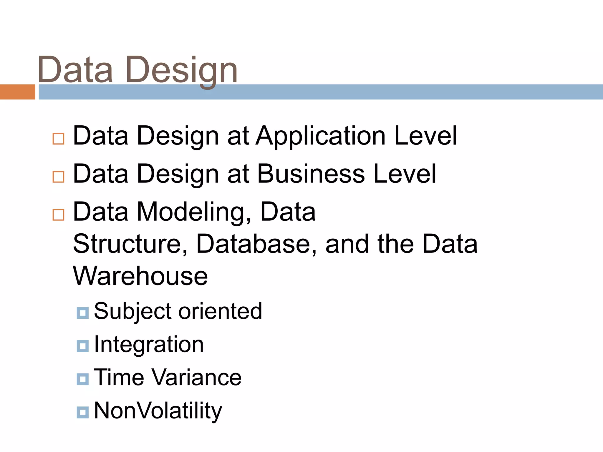 Data Design
 Data Design at Application Level
 Data Design at Business Level
 Data Modeling, Data
Structure, Database, and the Data
Warehouse
 Subject oriented
 Integration
 Time Variance
 NonVolatility
 